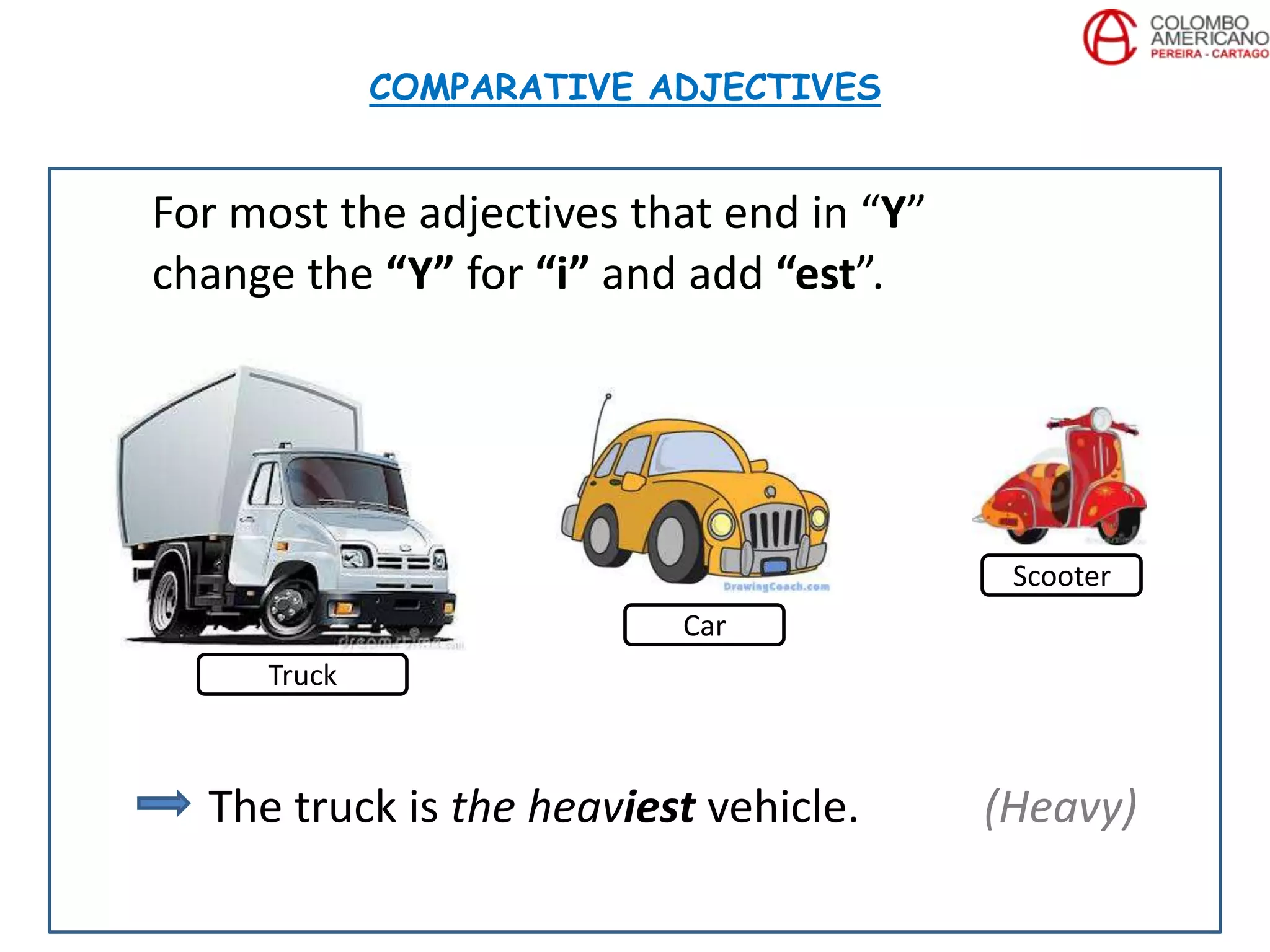 For most the adjectives that end in “Y”
change the “Y” for “i” and add “est”.
The truck is the heaviest vehicle. (Heavy)
COMPARATIVE ADJECTIVES
Truck
Car
Scooter
 