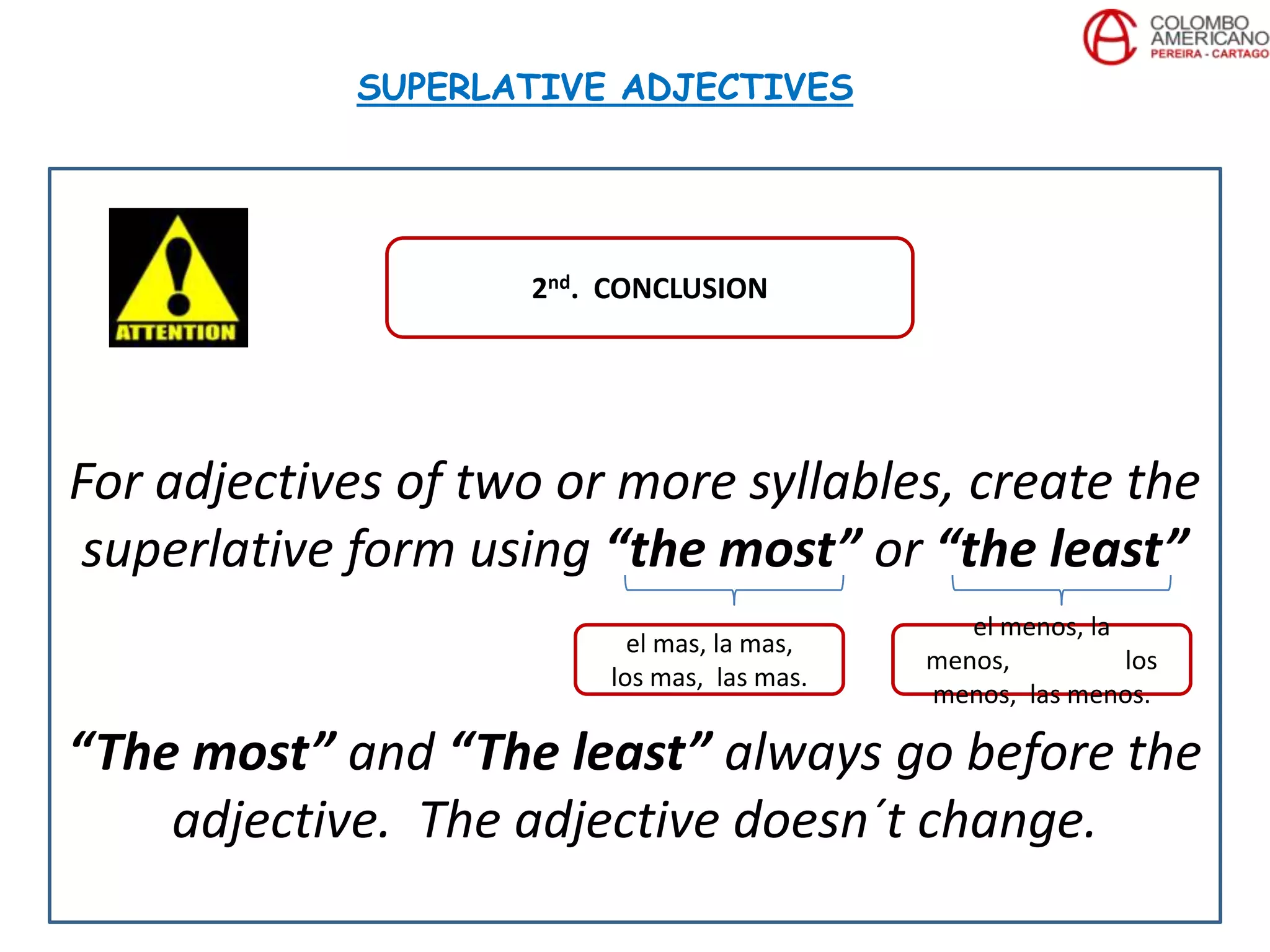 For adjectives of two or more syllables, create the
superlative form using “the most” or “the least”
“The most” and “The least” always go before the
adjective. The adjective doesn´t change.
SUPERLATIVE ADJECTIVES
2nd. CONCLUSION
el mas, la mas,
los mas, las mas.
el menos, la
menos, los
menos, las menos.
 