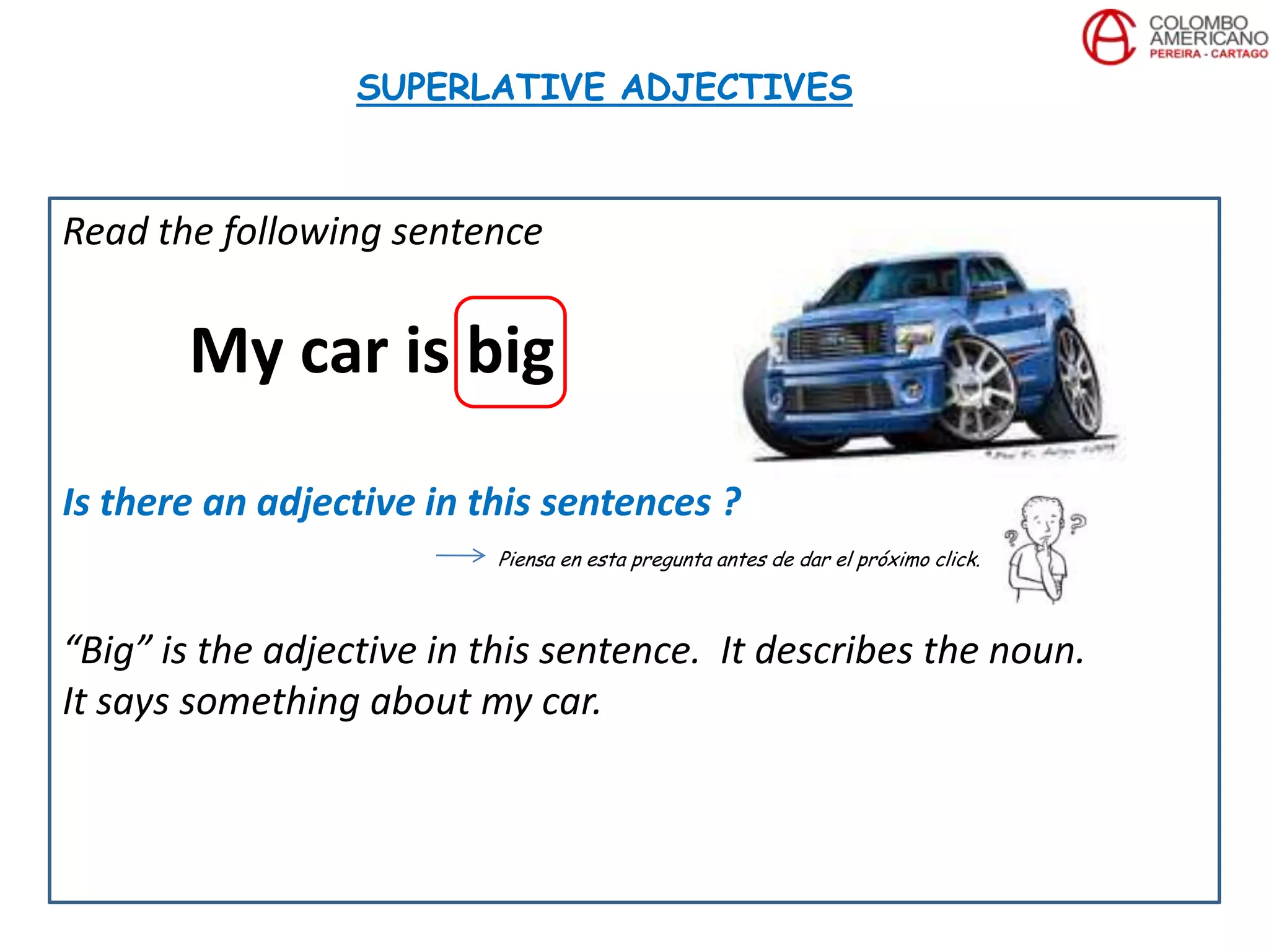 Read the following sentence
My car is big
Is there an adjective in this sentences ?
Piensa en esta pregunta antes de dar el próximo click.
“Big” is the adjective in this sentence. It describes the noun.
It says something about my car.
SUPERLATIVE ADJECTIVES
 