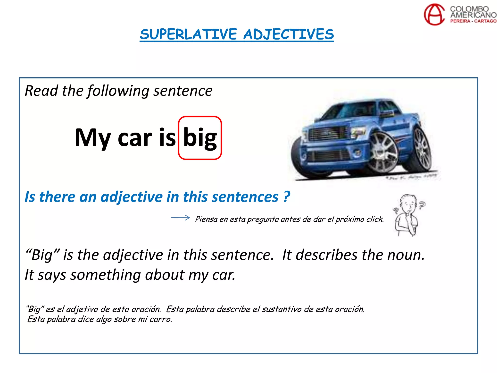 Read the following sentence
My car is big
Is there an adjective in this sentences ?
Piensa en esta pregunta antes de dar el próximo click.
“Big” is the adjective in this sentence. It describes the noun.
It says something about my car.
“Big” es el adjetivo de esta oración. Esta palabra describe el sustantivo de esta oración.
Esta palabra dice algo sobre mi carro.
SUPERLATIVE ADJECTIVES
 
