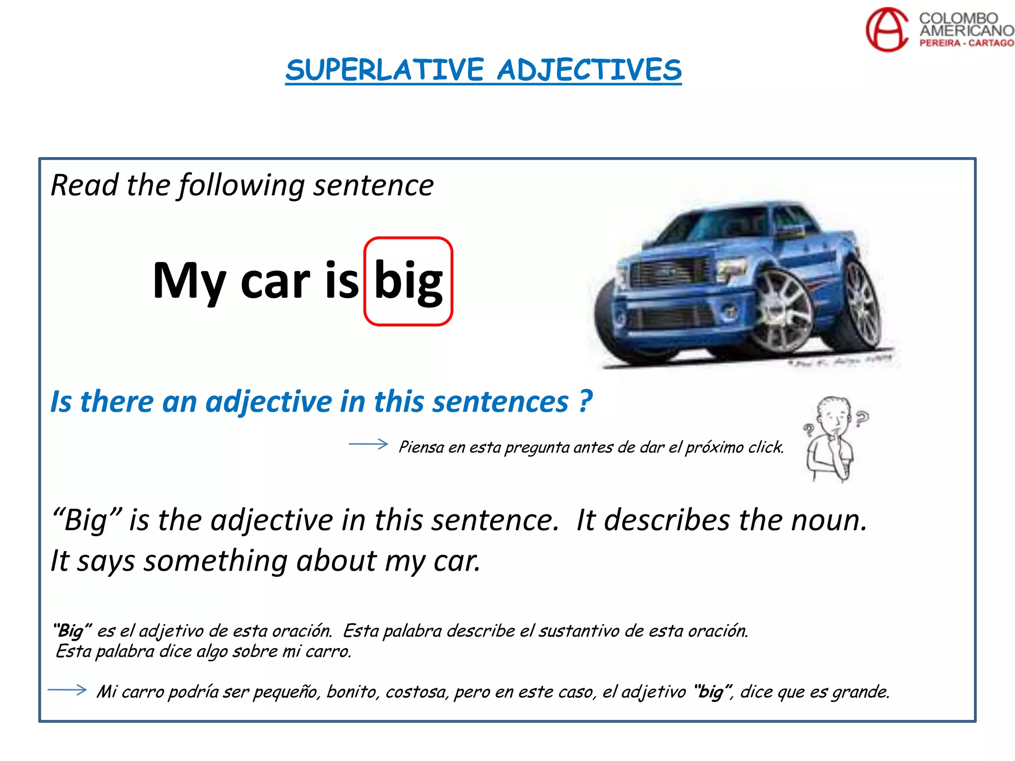 Read the following sentence
My car is big
Is there an adjective in this sentences ?
Piensa en esta pregunta antes de dar el próximo click.
“Big” is the adjective in this sentence. It describes the noun.
It says something about my car.
“Big” es el adjetivo de esta oración. Esta palabra describe el sustantivo de esta oración.
Esta palabra dice algo sobre mi carro.
Mi carro podría ser pequeño, bonito, costosa, pero en este caso, el adjetivo “big”, dice que es grande.
SUPERLATIVE ADJECTIVES
 