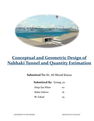 Conceptual and Geometric Design of
Nahhaki Tunnel and Quantity Estimation
Submitted To: Sir. Ali Murad Kisana
Submitted By: Group_01
Atiqa Ijaz Khan

02

Rabia Zahoor

16

M. Fahad

25

UNIVERSITY OF THE PUNJAB

INSTITUTE OF GEOLOGY

 