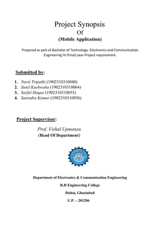 Project Synopsis
Of
(Mobile Application)
Prepared as part of Bachelor of Technology -Electronics and Communication
Engineering IV (Final) year Project requirement.
Submitted by:
1. Navit Tripathi (1902310310040)
2. Sunil Kushwaha (1902310310064)
3. Sarful Haque (1902310310055)
4. Satendra Kumar (1902310310056)
Project Supervisor:
Prof. Vishal Upmanyu
(Head Of Department)
Department of Electronics & Communication Engineering
R.D Engineering College
Duhai, Ghaziabad
U.P. – 201206
 