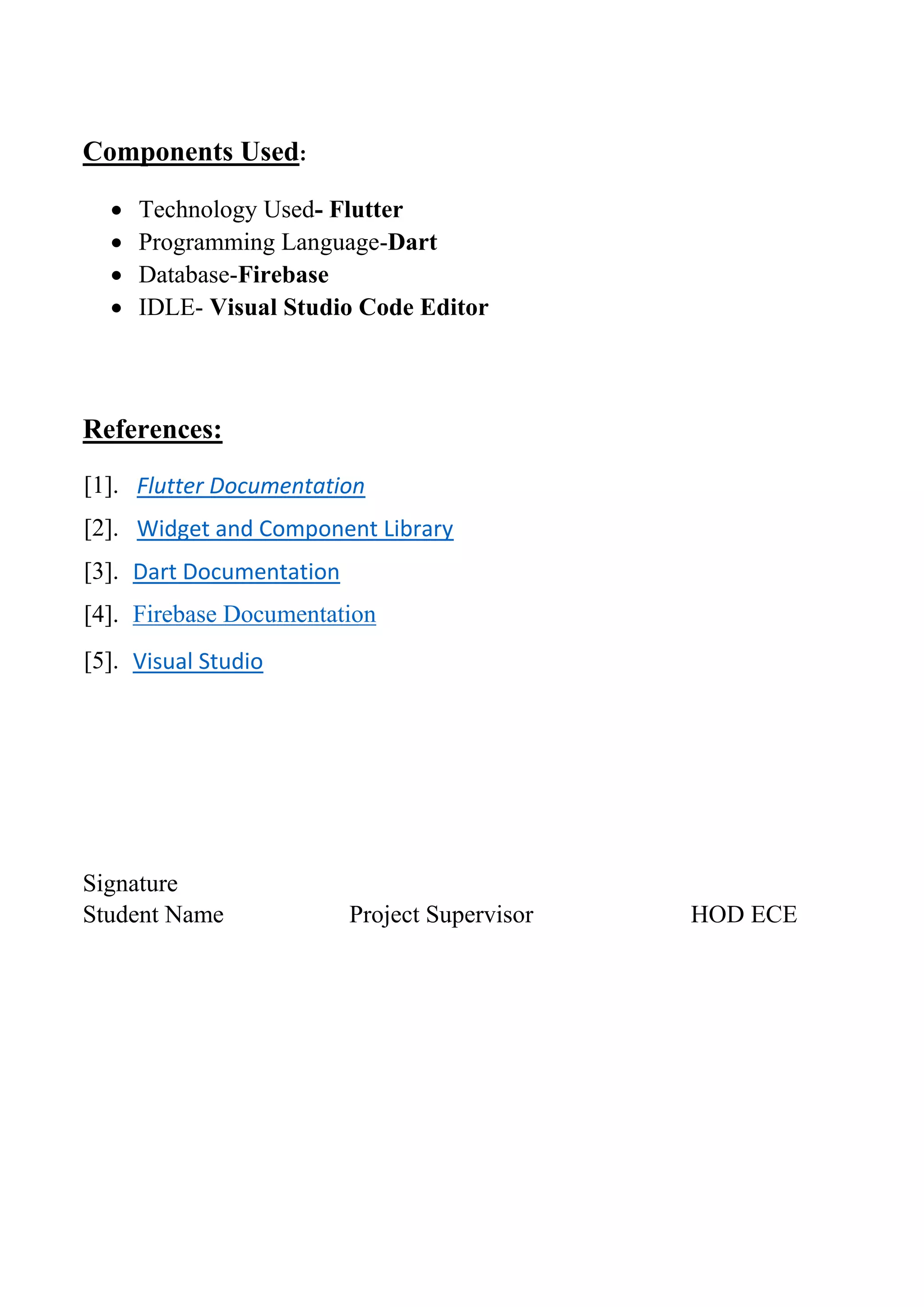 Components Used:
• Technology Used- Flutter
• Programming Language-Dart
• Database-Firebase
• IDLE- Visual Studio Code Editor
References:
[1]. Flutter Documentation
[2]. Widget and Component Library
[3]. Dart Documentation
[4]. Firebase Documentation
[5]. Visual Studio
Signature
Student Name Project Supervisor HOD ECE
 