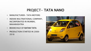 PROJECT- TATA NANO
• MANUFACTURER- TATA MOTORS
• INDIAN MULTINATIONAL COMPANY,
INCORPORATED IN MUMBAI,
MAHARASHTRA
• BRAINCHILD OF RATAN TATA
• PRODUCTION STARTED IN 2008-
2018
 