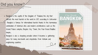 SLIDESMANIA.COM
SLIDESMANIA.COM
Did you know?
 Bangkok is the capital of the Kingdom of Thailand, the city that
attracts the most tourists in the world in 2017, according to Cntraveler.
 Bangkok is famous for international tourists thanks to the harmonious
combination of historical sites and modern architectures such as the
Grand Palace complex, Baiyoke Sky Tower, the Four-Faced Buddha
temple...
 Bangkok is also a shopping paradise when it becomes a gathering
place for many merchants and shopaholics from Vietnam and
neighboring countries.
 