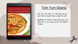 SLIDESMANIA.COM
SLIDESMANIA.COM
Tom Yum Goong
• Tom Yum is the name of a Thai spicy and sour
soup that has become famous around the world
• Ingredients: the freshest shrimps with spices and
herbs have a very spicy and sour taste typical of
Thailand.
 