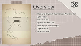 SLIDESMANIA.COM
Overview
● Official name: Kingdom of Thailand ( Racha Anachakra Thai)
● Capital: Bangkok
● Areas: 513.120 km2
● Population: 69.17 million (2018)
● Official language: Thai and English
● Religion: Buddhism
● Currency unit: Bath
 