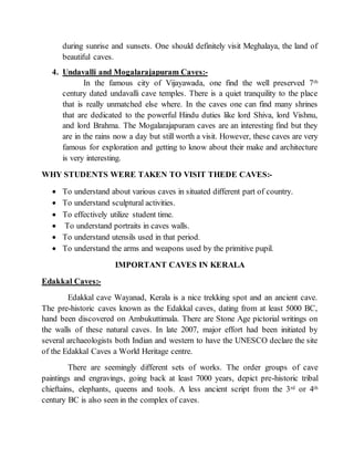during sunrise and sunsets. One should definitely visit Meghalaya, the land of
beautiful caves.
4. Undavalli and Mogalarajapuram Caves:-
In the famous city of Vijayawada, one find the well preserved 7th
century dated undavalli cave temples. There is a quiet tranquility to the place
that is really unmatched else where. In the caves one can find many shrines
that are dedicated to the powerful Hindu duties like lord Shiva, lord Vishnu,
and lord Brahma. The Mogalarajapuram caves are an interesting find but they
are in the rains now a day but still worth a visit. However, these caves are very
famous for exploration and getting to know about their make and architecture
is very interesting.
WHY STUDENTS WERE TAKEN TO VISIT THEDE CAVES:-
 To understand about various caves in situated different part of country.
 To understand sculptural activities.
 To effectively utilize student time.
 To understand portraits in caves walls.
 To understand utensils used in that period.
 To understand the arms and weapons used by the primitive pupil.
IMPORTANT CAVES IN KERALA
Edakkal Caves:-
Edakkal cave Wayanad, Kerala is a nice trekking spot and an ancient cave.
The pre-historic caves known as the Edakkal caves, dating from at least 5000 BC,
hand been discovered on Ambukuttimala. There are Stone Age pictorial writings on
the walls of these natural caves. In late 2007, major effort had been initiated by
several archaeologists both Indian and western to have the UNESCO declare the site
of the Edakkal Caves a World Heritage centre.
There are seemingly different sets of works. The order groups of cave
paintings and engravings, going back at least 7000 years, depict pre-historic tribal
chieftains, elephants, queens and tools. A less ancient script from the 3rd or 4th
century BC is also seen in the complex of caves.
 