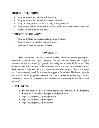 MERITS OF THE ABOVE
 They are the method of informal education.
 They are the method of activity centered method.
 They encourage creativity and curiosity among students.
 They are the various techniques to understand historical movements, arms and
amenity available in ancient time.
DEMERITS OF THE ABOVE
 They are the time consuming and expensive process.
 They consume the valuable time of teachers.
 Ignorance is another problem is faced.
CONCLUSION
The community can be a social studies laboratory where geographic,
historical, economic and other concepts that are conceit, Seattle and tangible
resources which are extremely ‘dynamic’ interesting and meaningful for the teaching
of social studies. In the process of education, the school and the community must
work together – there must be a co – operative and collective quest. The school must
enrich the community and the community supports the school. The latest slogan in
education in all the progressive countries is “Let us Study the community, Use the
community, Serve the community and Involve the community in the educational
process”.
REFERENCES:-
1. Social studies in the classroom Trends and methods, P. K. Sudheesh
Kumar, P. P. Noushad, Scorpio Publishers, Kerala.
2. https://en,wikipedia,org/wiki/museum.
3. https://en,wikipedia,org/wiki/place
4. https://en,wikipedia,org/wiki/caves
 