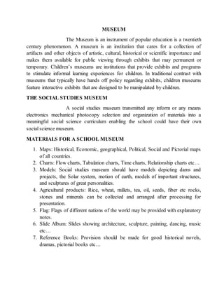 MUSEUM
The Museum is an instrument of popular education is a twentieth
century phenomenon. A museum is an institution that cares for a collection of
artifacts and other objects of artistic, cultural, historical or scientific importance and
makes them available for public viewing through exhibits that may permanent or
temporary. Children’s museums are institutions that provide exhibits and programs
to stimulate informal learning experiences for children. In traditional contrast with
museums that typically have hands off policy regarding exhibits, children museums
feature interactive exhibits that are designed to be manipulated by children.
THE SOCIAL STUDIES MUSEUM
A social studies museum transmitted any inform or any means
electronics mechanical photocopy selection and organization of materials into a
meaningful social science curriculum enabling the school could have their own
social science museum.
MATERIALS FOR A SCHOOL MUSEUM
1. Maps: Historical, Economic, geographical, Political, Social and Pictorial maps
of all countries.
2. Charts: Flow charts, Tabulation charts, Time charts, Relationship charts etc…
3. Models: Social studies museum should have models depicting dams and
projects, the Solar system, motion of earth, models of important structures,
and sculptures of great personalities.
4. Agricultural products: Rice, wheat, millets, tea, oil, seeds, fiber etc rocks,
stones and minerals can be collected and arranged after processing for
presentation.
5. Flag: Flags of different nations of the world may be provided with explanatory
notes.
6. Slide Album: Slides showing architecture, sculpture, painting, dancing, music
etc…
7. Reference Books: Provision should be made for good historical novels,
dramas, pictorial books etc…
 
