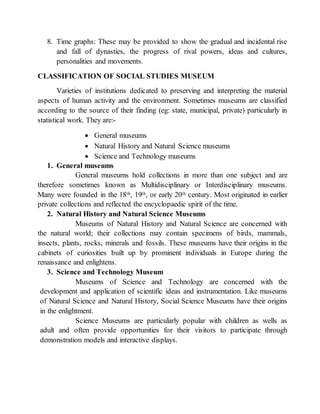 8. Time graphs: These may be provided to show the gradual and incidental rise
and fall of dynasties, the progress of rival powers, ideas and cultures,
personalities and movements.
CLASSIFICATION OF SOCIAL STUDIES MUSEUM
Varieties of institutions dedicated to preserving and interpreting the material
aspects of human activity and the environment. Sometimes museums are classified
according to the source of their finding (eg: state, municipal, private) particularly in
statistical work. They are:-
 General museums
 Natural History and Natural Science museums
 Science and Technology museums
1. General museums
General museums hold collections in more than one subject and are
therefore sometimes known as Multidisciplinary or Interdisciplinary museums.
Many were founded in the 18th, 19th, or early 20th century. Most originated in earlier
private collections and reflected the encyclopaedic spirit of the time.
2. Natural History and Natural Science Museums
Museums of Natural History and Natural Science are concerned with
the natural world; their collections may contain specimens of birds, mammals,
insects, plants, rocks, minerals and fossils. These museums have their origins in the
cabinets of curiosities built up by prominent individuals in Europe during the
renaissance and enlightens.
3. Science and Technology Museum
Museums of Science and Technology are concerned with the
development and application of scientific ideas and instrumentation. Like museums
of Natural Science and Natural History, Social Science Museums have their origins
in the enlightment.
Science Museums are particularly popular with children as wells as
adult and often provide opportunities for their visitors to participate through
demonstration models and interactive displays.
 