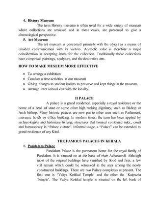 4. History Museum
The term History museum is often used for a wide variety of museum
where collections are amassed and in most cases, are presented to give a
chronological perspective.
5. Art Museum
The art museum is concerned primarily with the object as a means of
unaided communication with its visitors. Aesthetic value is therefore a major
consideration in accepting items for the collection. Traditionally these collections
have comprised paintings, sculpture, and the decorative arts.
HOW TO MAKE MUSEUM MORE EFFECTIVE
 To arrange a exhibition
 Conduct a time activities in our museum
 Giving charges to student leaders to preserve and kept things in the museum.
 Arrange Inter school visit with the locality.
II PALACE
A palace is a grand residence, especially a royal residence or the
home of a head of state or some other high ranking dignitary, such as Bishop or
Arch bishop. Many historic palaces are now put to other uses such as Parliament,
museum, hotels or office building. In modern times, the term has been applied by
archaeologists and historians to large structures that housed combined ruler., court
and bureaucracy in “Palace culture”. Informal usage, a “Palace” can be extended to
grand residence of any Kind.
THE FAMOUS PALACES IN KERALA
1. Pandalam Palace
Pandalam Palace is the permanent home for the royal family of
Pandalam. It is situated on at the bank of river Achankovil. Although
most of the original buildings have vanished by flood and fires, a few
still remain which could be witnessed in the area among the newly
constructed buildings. There are two Palace complexes at present. The
first one is ‘Valiya Koikkal Temple’ and the other the ‘Kaipuzha
Temple’. The Vailya Koikkal temple is situated on the left bank of
 