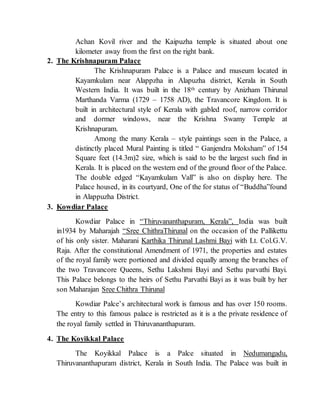 Achan Kovil river and the Kaipuzha temple is situated about one
kilometer away from the first on the right bank.
2. The Krishnapuram Palace
The Krishnapuram Palace is a Palace and museum located in
Kayamkulam near Alappzha in Alapuzha district, Kerala in South
Western India. It was built in the 18th century by Anizham Thirunal
Marthanda Varma (1729 – 1758 AD), the Travancore Kingdom. It is
built in architectural style of Kerala with gabled roof, narrow corridor
and dormer windows, near the Krishna Swamy Temple at
Krishnapuram.
Among the many Kerala – style paintings seen in the Palace, a
distinctly placed Mural Painting is titled “ Ganjendra Moksham” of 154
Square feet (14.3m)2 size, which is said to be the largest such find in
Kerala. It is placed on the western end of the ground floor of the Palace.
The double edged “Kayamkulam Vall” is also on display here. The
Palace housed, in its courtyard, One of the for status of “Buddha”found
in Alappuzha District.
3. Kowdiar Palace
Kowdiar Palace in “Thiruvananthapuram, Kerala”, India was built
in1934 by Maharajah “Sree ChithraThirunal on the occasion of the Pallikettu
of his only sister. Maharani Karthika Thirunal Lashmi Bayi with Lt. Col.G.V.
Raja. After the constitutional Amendment of 1971, the properties and estates
of the royal family were portioned and divided equally among the branches of
the two Travancore Queens, Sethu Lakshmi Bayi and Sethu parvathi Bayi.
This Palace belongs to the heirs of Sethu Parvathi Bayi as it was built by her
son Maharajan Sree Chithra Thirunal
Kowdiar Palce’s architectural work is famous and has over 150 rooms.
The entry to this famous palace is restricted as it is a the private residence of
the royal family settled in Thiruvananthapuram.
4. The Koyikkal Palace
The Koyikkal Palace is a Palce situated in Nedumangadu,
Thiruvananthapuram district, Kerala in South India. The Palace was built in
 