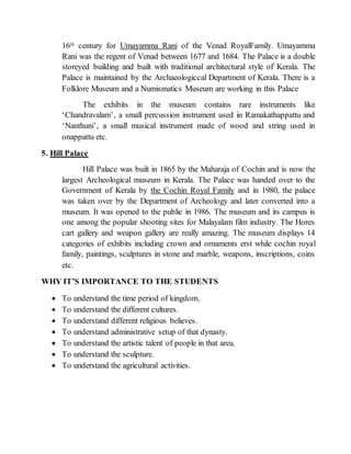 16th century for Umayamma Rani of the Venad RoyalFamily. Umayamma
Rani was the regent of Venad between 1677 and 1684. The Palace is a double
storeyed building and built with traditional architectural style of Kerala. The
Palace is maintained by the Archaeologiccal Department of Kerala. There is a
Folklore Museum and a Numismatics Museum are working in this Palace
The exhibits in the museum contains rare instruments like
‘Chandravalam’, a small percussion instrument used in Ramakathappattu and
‘Nanthuni’, a small musical instrument made of wood and string used in
onappattu etc.
5. Hill Palace
Hill Palace was built in 1865 by the Maharaja of Cochin and is now the
largest Archeological museum in Kerala. The Palace was handed over to the
Government of Kerala by the Cochin Royal Family and in 1980, the palace
was taken over by the Department of Archeology and later converted into a
museum. It was opened to the public in 1986. The museum and its campus is
one among the popular shooting sites for Malayalam film industry. The Hores
cart gallery and weapon gallery are really amazing. The museum displays 14
categories of exhibits including crown and ornaments erst while cochin royal
family, paintings, sculptures in stone and marble, weapons, inscriptions, coins
etc.
WHY IT’S IMPORTANCE TO THE STUDENTS
 To understand the time period of kingdom.
 To understand the different cultures.
 To understand different religious believes.
 To understand administrative setup of that dynasty.
 To understand the artistic talent of people in that area.
 To understand the sculpture.
 To understand the agricultural activities.
 