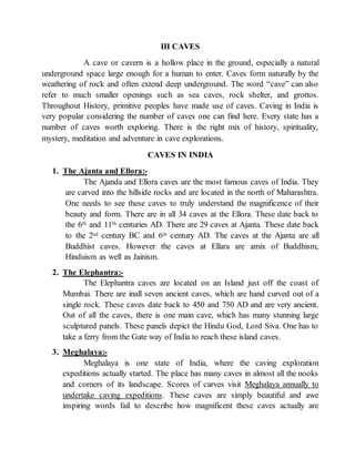 III CAVES
A cave or cavern is a hollow place in the ground, especially a natural
underground space large enough for a human to enter. Caves form naturally by the
weathering of rock and often extend deep underground. The word “cave” can also
refer to much smaller openings such as sea caves, rock shelter, and grottos.
Throughout History, primitive peoples have made use of caves. Caving in India is
very popular considering the number of caves one can find here. Every state has a
number of caves worth exploring. There is the right mix of history, spirituality,
mystery, meditation and adventure in cave explorations.
CAVES IN INDIA
1. The Ajanta and Ellora:-
The Ajanda and Ellora caves are the most famous caves of India. They
are carved into the hillside rocks and are located in the north of Maharashtra.
One needs to see these caves to truly understand the magnificence of their
beauty and form. There are in all 34 caves at the Ellora. These date back to
the 6th and 11th centuries AD. There are 29 caves at Ajanta. These date back
to the 2nd century BC and 6th century AD. The caves at the Ajanta are all
Buddhist caves. However the caves at Ellara are amix of Buddhism,
Hinduism as well as Jainism.
2. The Elephantra:-
The Elephantra caves are located on an Island just off the coast of
Mumbai. There are inall seven ancient caves, which are hand curved out of a
single rock. These caves date back to 450 and 750 AD and are very ancient.
Out of all the caves, there is one main cave, which has many stunning large
sculptured panels. These panels depict the Hindu God, Lord Siva. One has to
take a ferry from the Gate way of India to reach these island caves.
3. Meghalaya:-
Meghalaya is one state of India, where the caving exploration
expeditions actually started. The place has many caves in almost all the nooks
and corners of its landscape. Scores of carves visit Meghalaya annually to
undertake caving expeditions. These caves are simply beautiful and awe
inspiring words fail to describe how magnificent these caves actually are
 