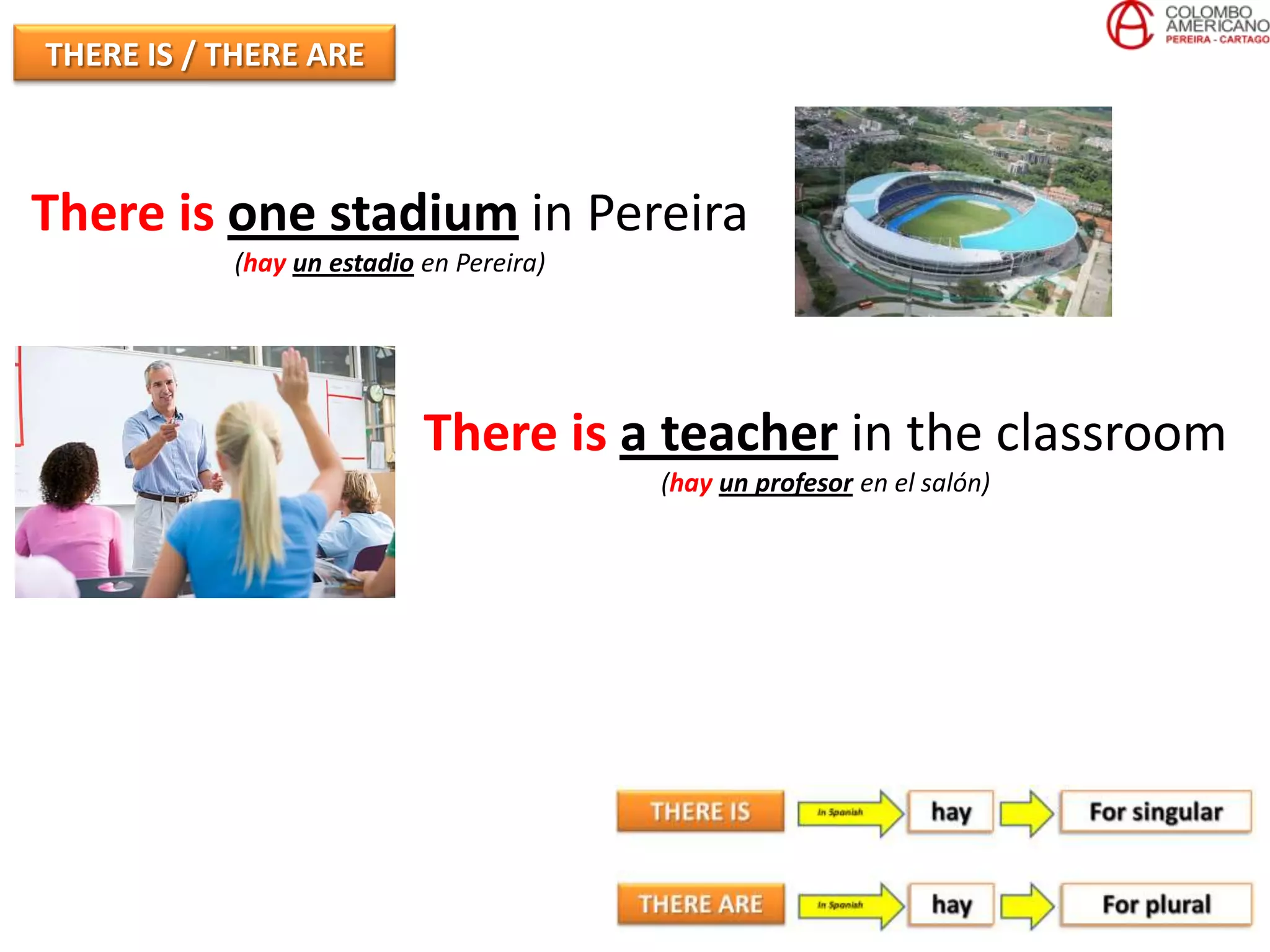 THERE IS / THERE ARE



There is one stadium in Pereira
           (hay un estadio en Pereira)




                           There is a teacher in the classroom
                                         (hay un profesor en el salón)
 