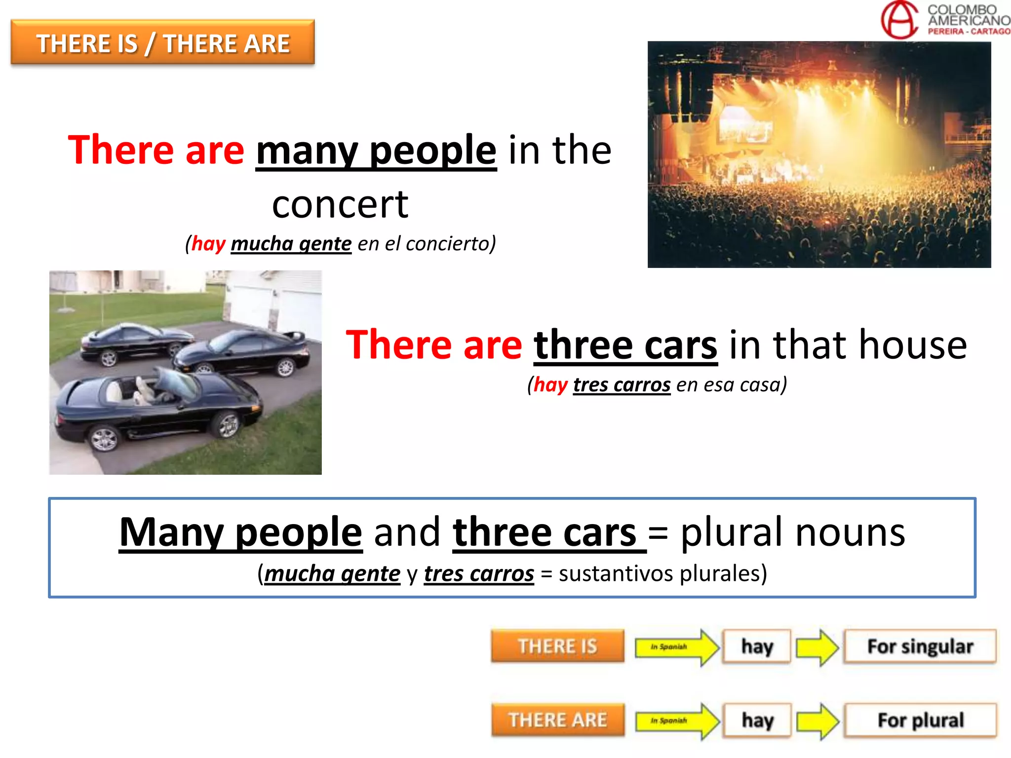 THERE IS / THERE ARE


  There are many people in the
            concert
           (hay mucha gente en el concierto)



                            There are three cars in that house
                                               (hay tres carros en esa casa)




      Many people and three cars = plural nouns
                  (mucha gente y tres carros = sustantivos plurales)
 