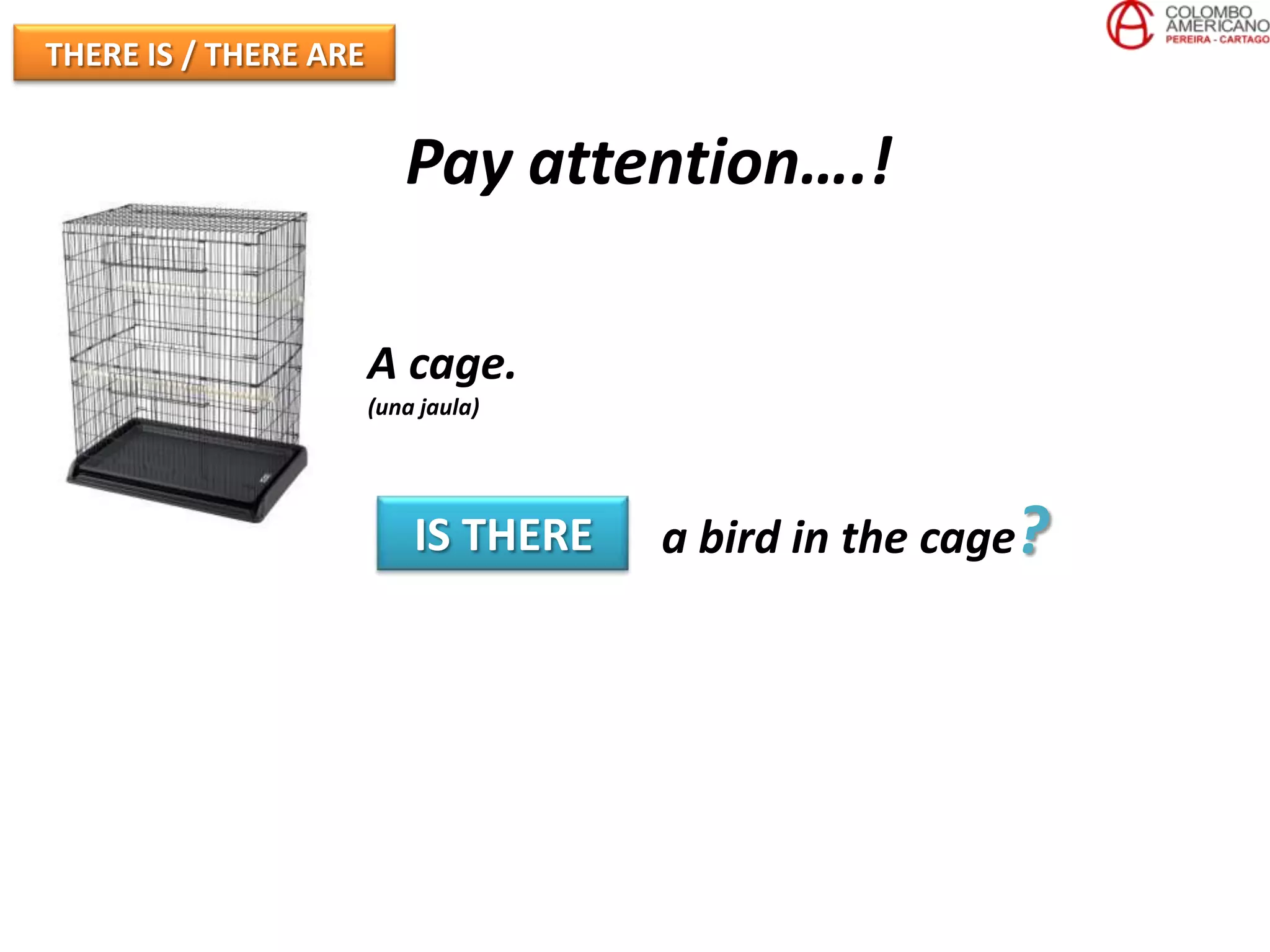THERE IS / THERE ARE


                          Pay attention….!

                       A cage.
                       (una jaula)




                           IS THERE   a bird in the cage?
 