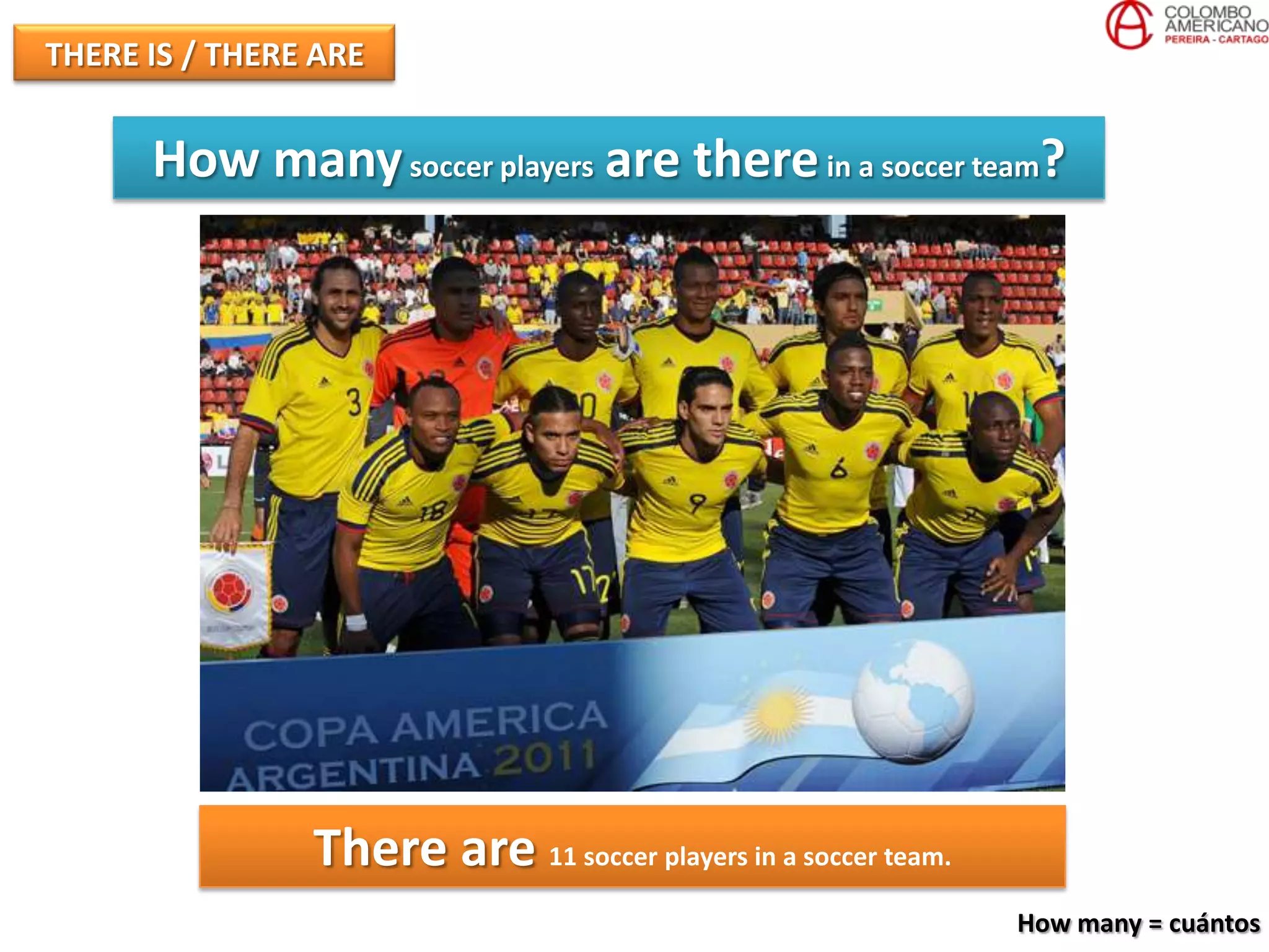 THERE IS / THERE ARE


      How many soccer players are there in a soccer team?




                There are 11 soccer players in a soccer team.
                                                                How many = cuántos
 