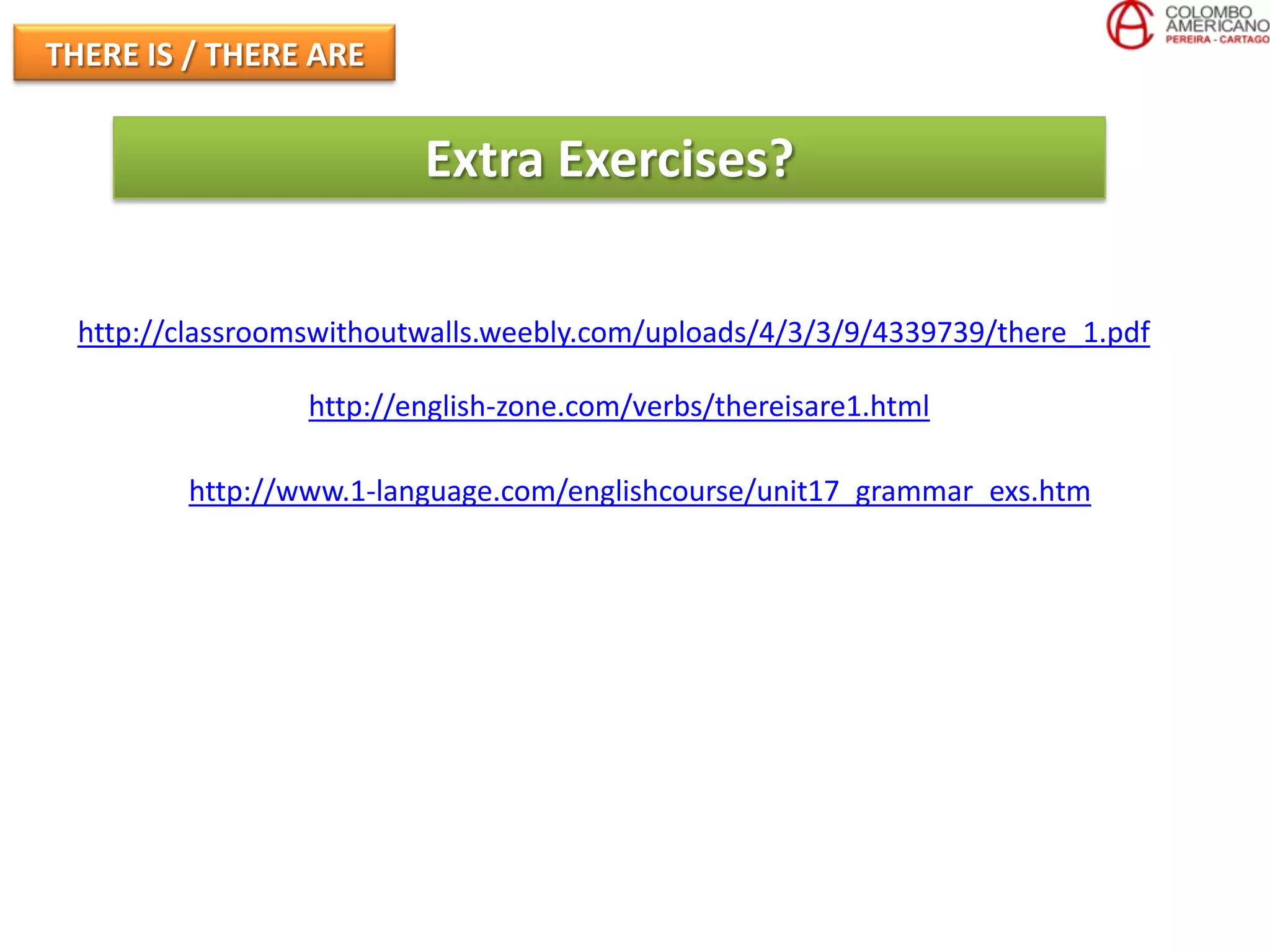 THERE IS / THERE ARE


                          Extra Exercises?

  http://classroomswithoutwalls.weebly.com/uploads/4/3/3/9/4339739/there_1.pdf

                  http://english-zone.com/verbs/thereisare1.html

         http://www.1-language.com/englishcourse/unit17_grammar_exs.htm
 