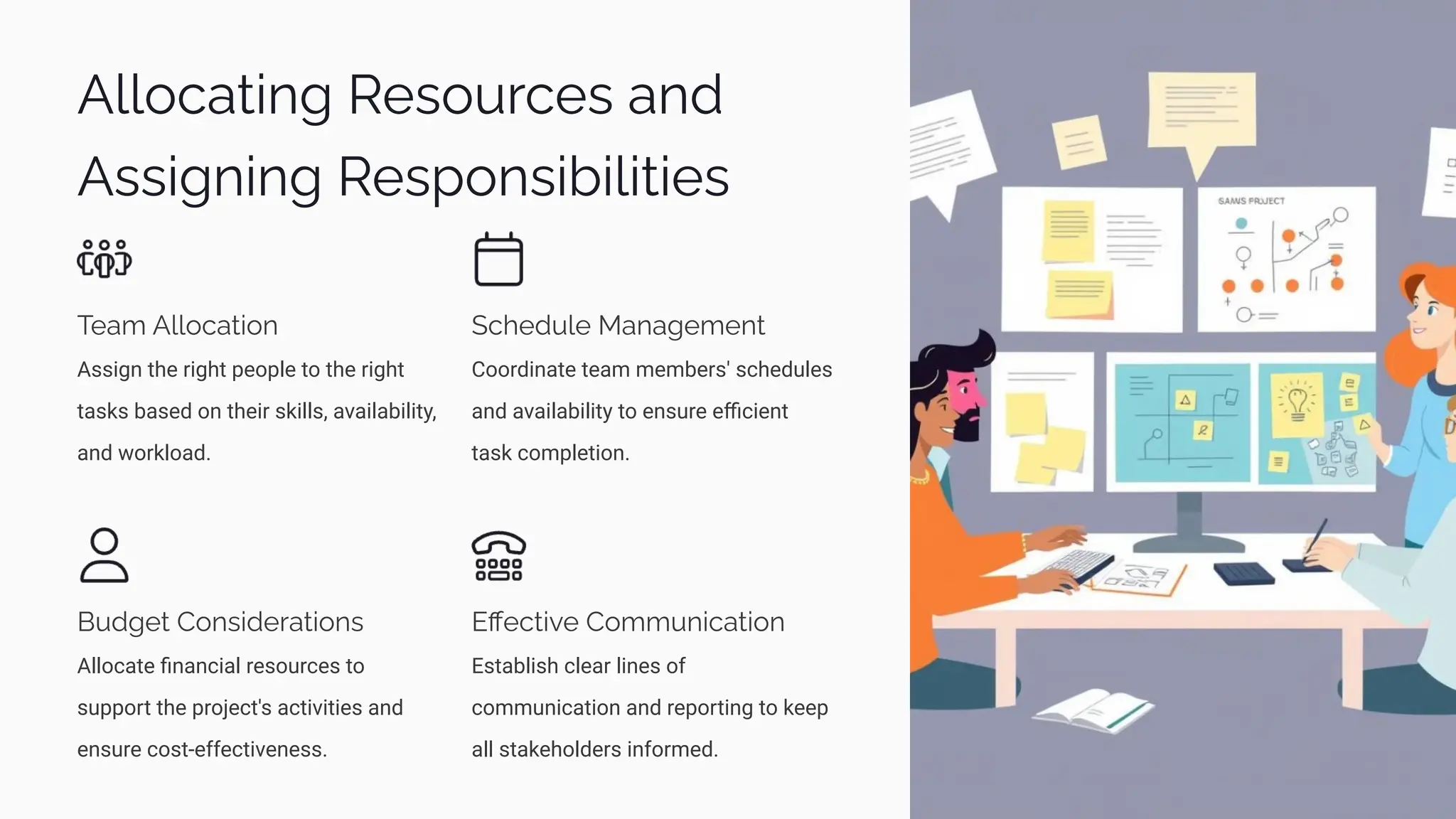 Allocating Resources and
Assigning Responsibilities
Team Allocation
Assign the right people to the right
tasks based on their skills, availability,
and workload.
Schedule Management
Coordinate team members' schedules
and availability to ensure eﬃcient
task completion.
Budget Considerations
Allocate ﬁnancial resources to
support the project's activities and
ensure cost-effectiveness.
Eﬀective Communication
Establish clear lines of
communication and reporting to keep
all stakeholders informed.
 