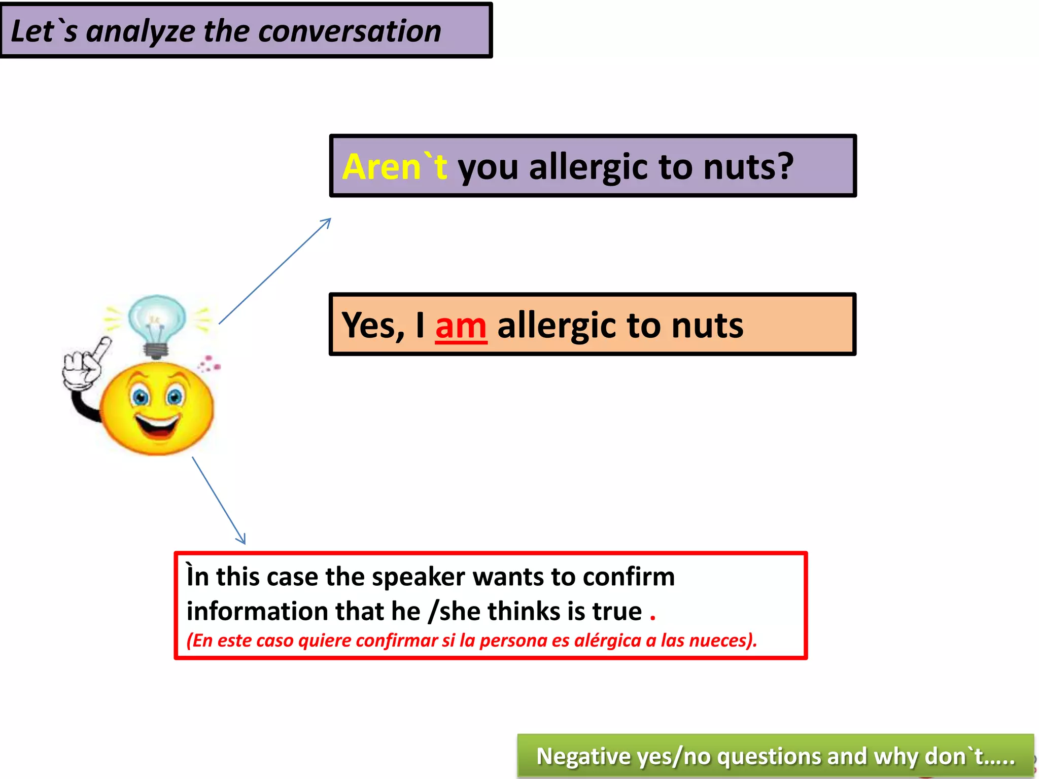 Let`s analyze the conversation
Aren`t you allergic to nuts?
Yes, I am allergic to nuts
Ìn this case the speaker wants to confirm
information that he /she thinks is true .
(En este caso quiere confirmar si la persona es alérgica a las nueces).
Negative yes/no questions and why don`t…..
 
