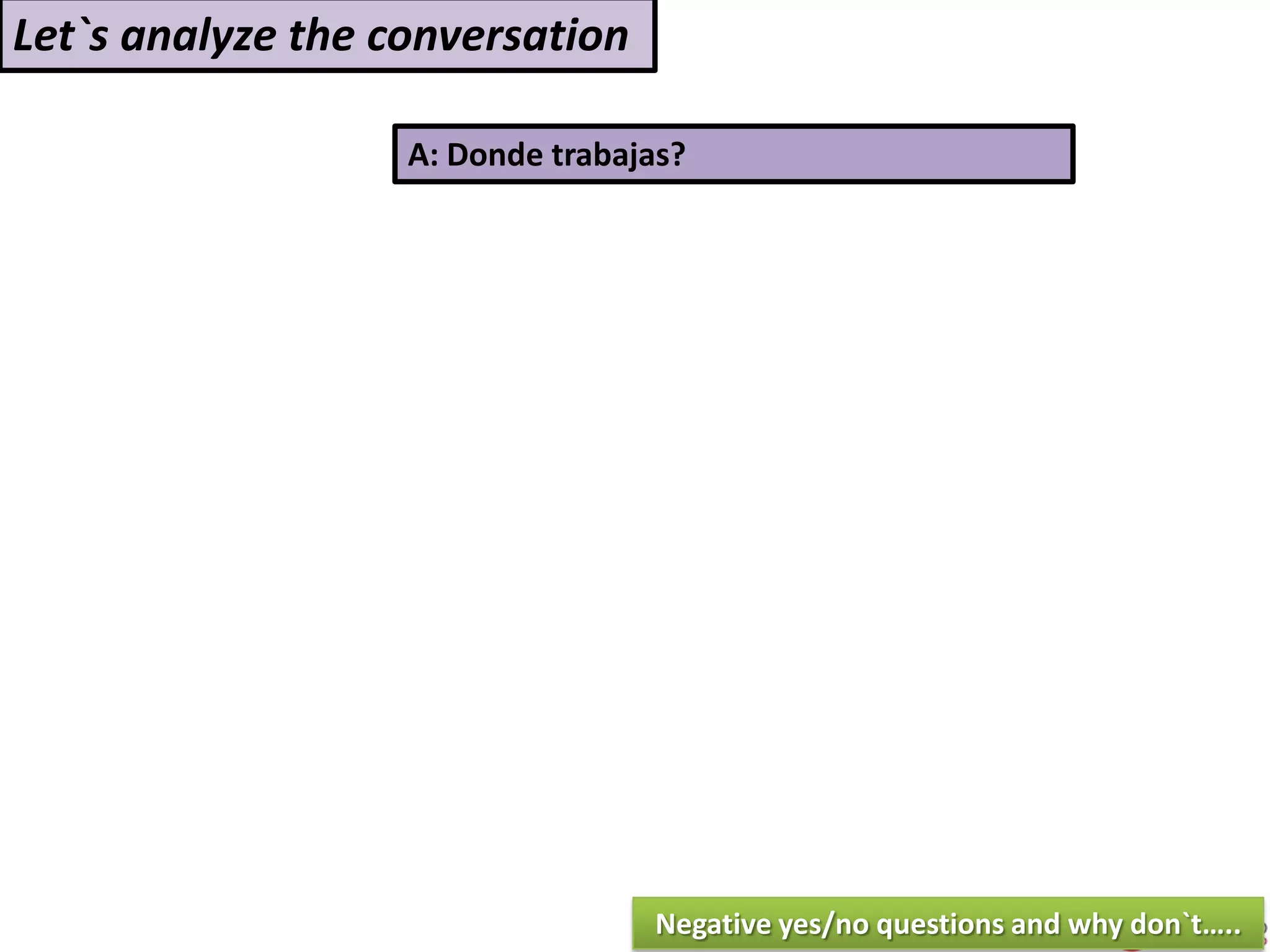 A: Donde trabajas?
Let`s analyze the conversation
Negative yes/no questions and why don`t…..
 