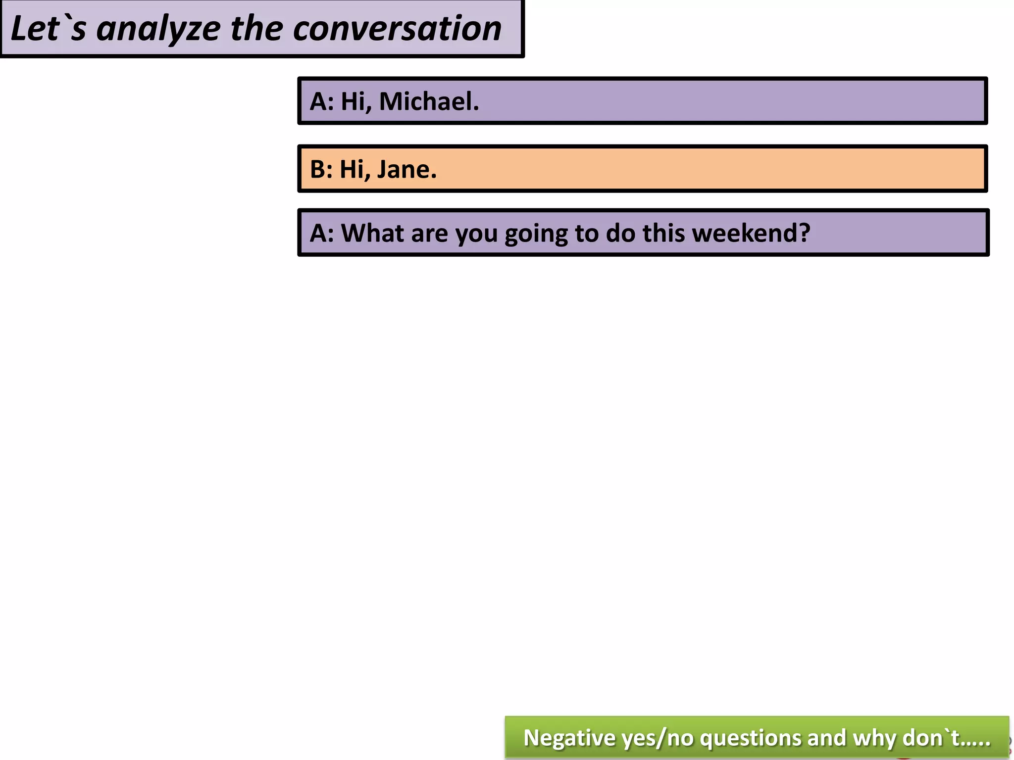 A: Hi, Michael.
B: Hi, Jane.
A: What are you going to do this weekend?
Let`s analyze the conversation
Negative yes/no questions and why don`t…..
 