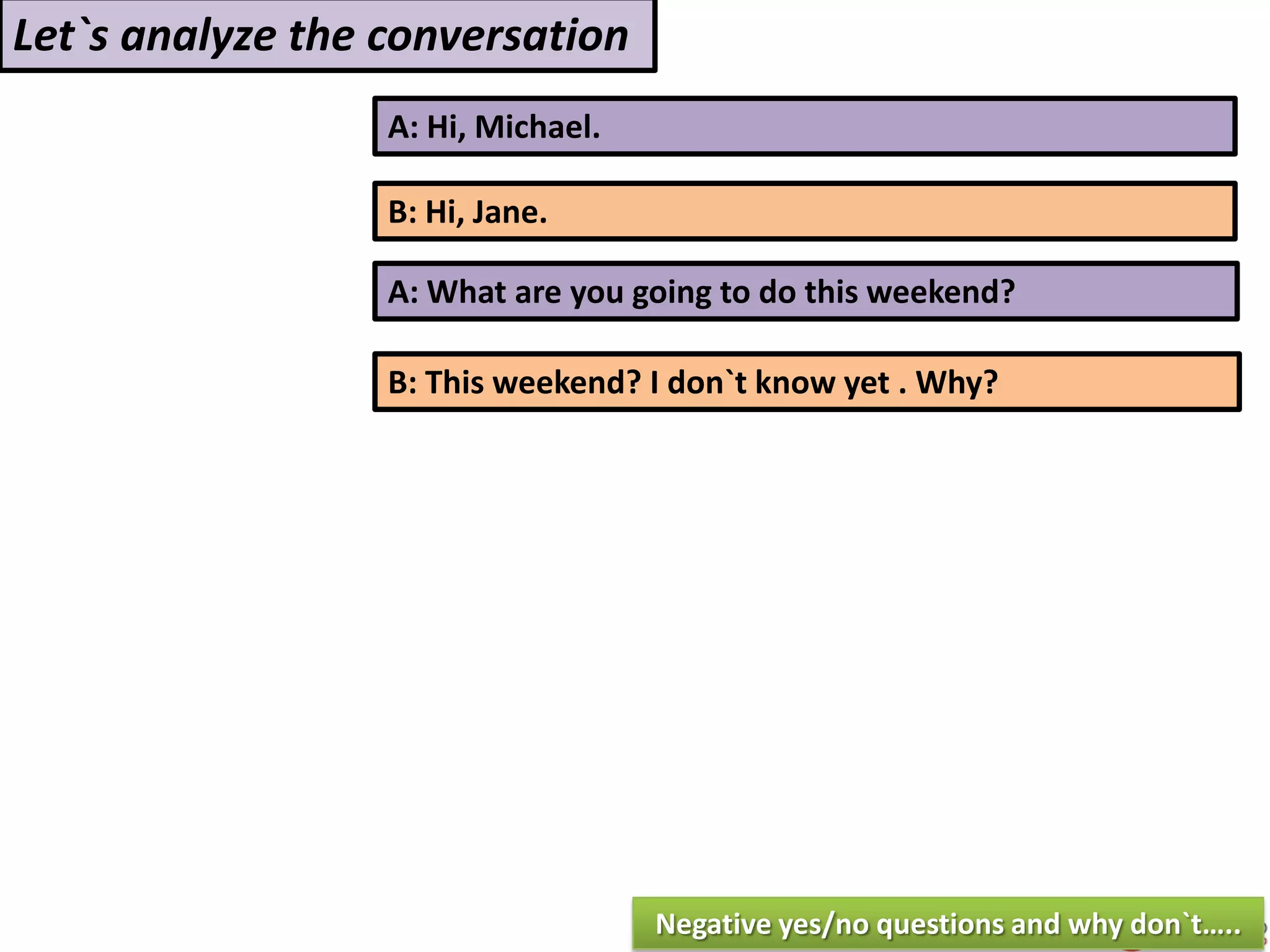 A: Hi, Michael.
B: Hi, Jane.
A: What are you going to do this weekend?
B: This weekend? I don`t know yet . Why?
Let`s analyze the conversation
Negative yes/no questions and why don`t…..
 