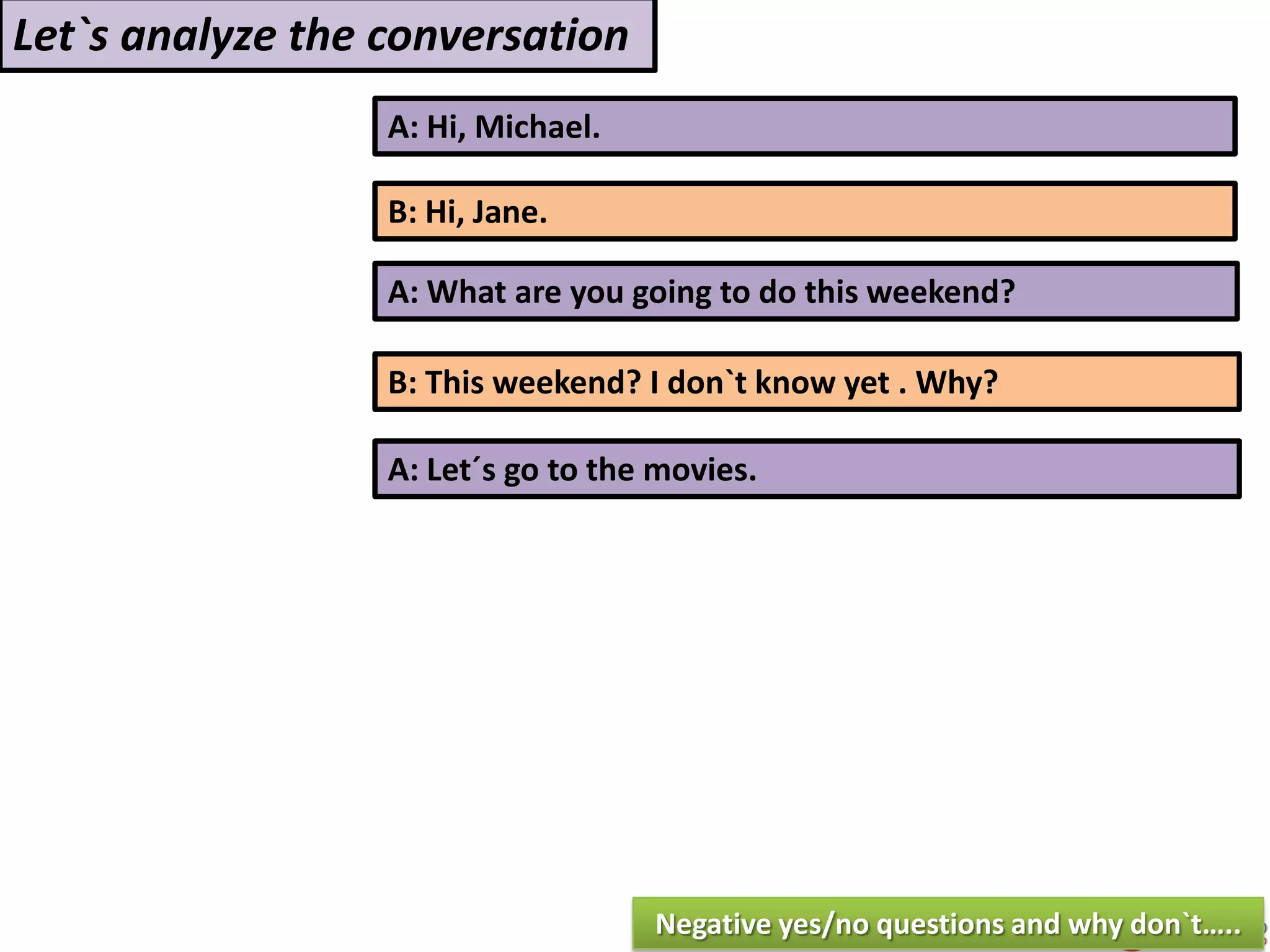 A: Hi, Michael.
B: Hi, Jane.
A: What are you going to do this weekend?
B: This weekend? I don`t know yet . Why?
Let`s analyze the conversation
A: Let´s go to the movies.
Negative yes/no questions and why don`t…..
 
