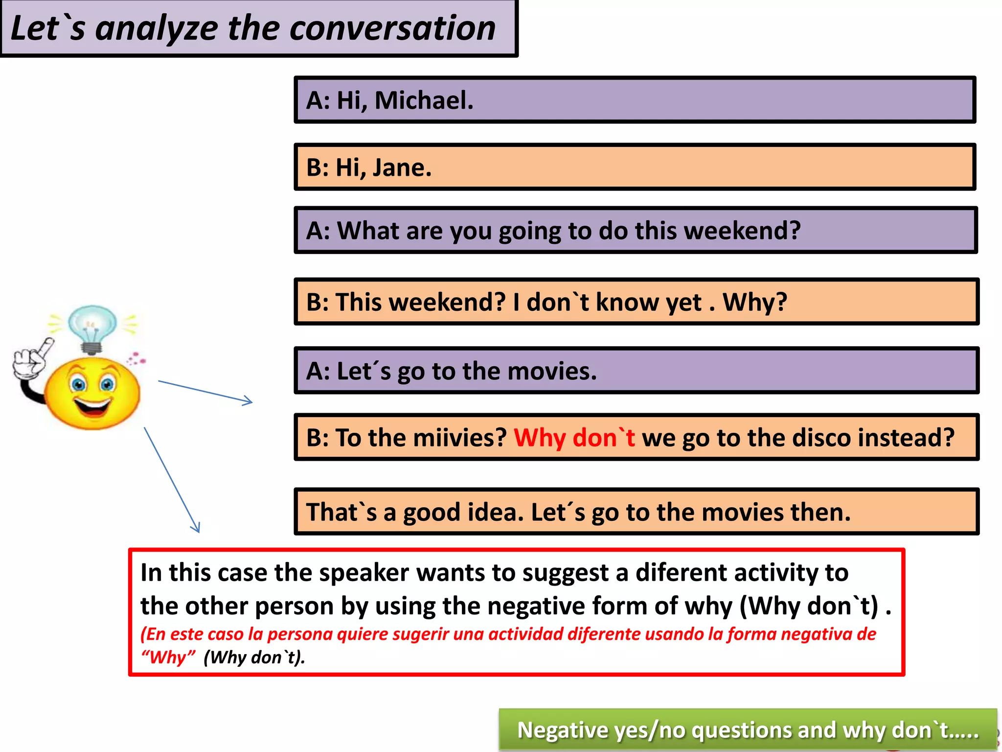 A: Hi, Michael.
B: Hi, Jane.
A: What are you going to do this weekend?
B: This weekend? I don`t know yet . Why?
In this case the speaker wants to suggest a diferent activity to
the other person by using the negative form of why (Why don`t) .
(En este caso la persona quiere sugerir una actividad diferente usando la forma negativa de
“Why” (Why don`t).
Let`s analyze the conversation
A: Let´s go to the movies.
B: To the miivies? Why don`t we go to the disco instead?
That`s a good idea. Let´s go to the movies then.
Negative yes/no questions and why don`t…..
 