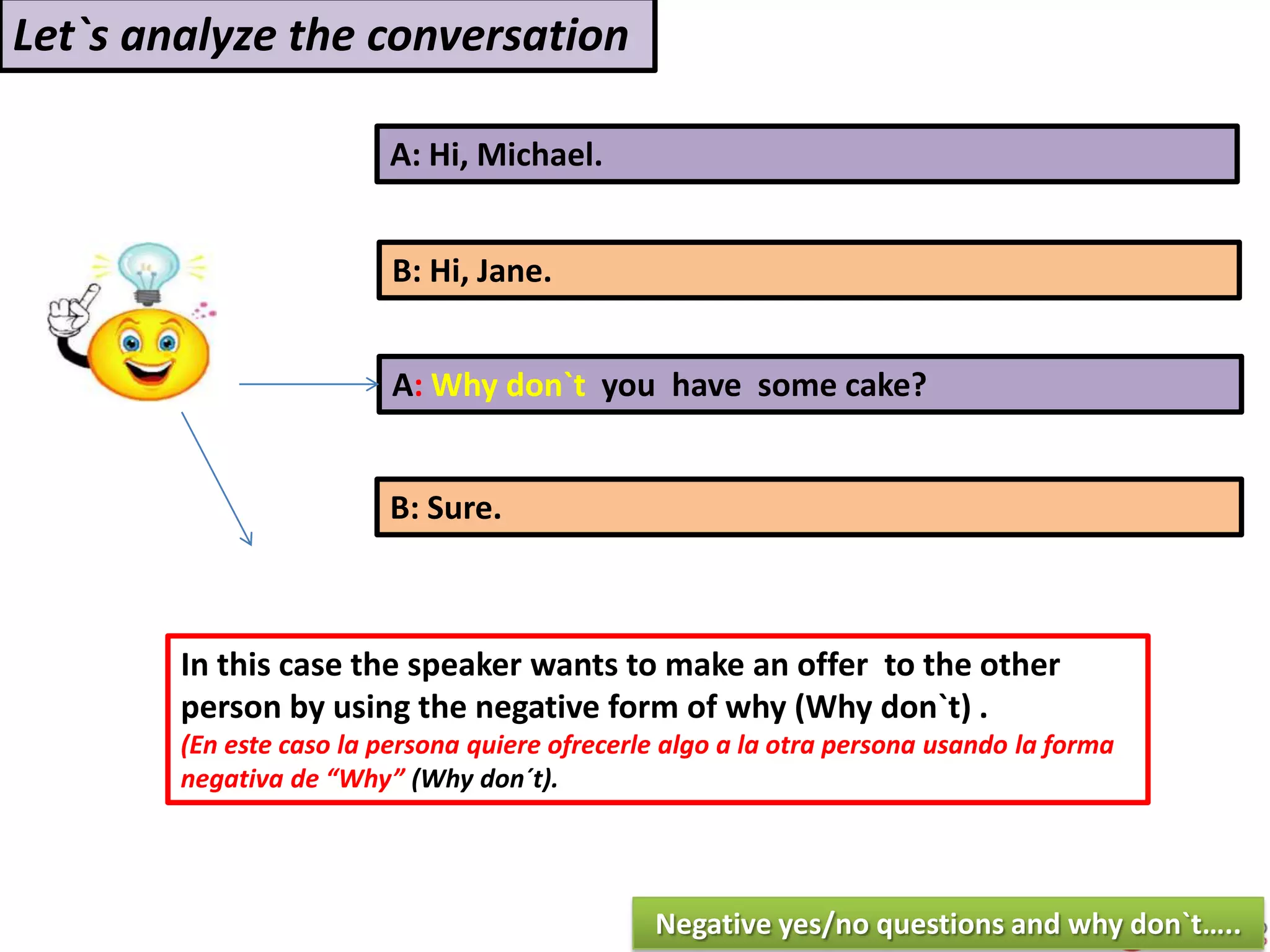 A: Hi, Michael.
B: Hi, Jane.
A: Why don`t you have some cake?
B: Sure.
In this case the speaker wants to make an offer to the other
person by using the negative form of why (Why don`t) .
(En este caso la persona quiere ofrecerle algo a la otra persona usando la forma
negativa de “Why” (Why don´t).
Let`s analyze the conversation
Negative yes/no questions and why don`t…..
 