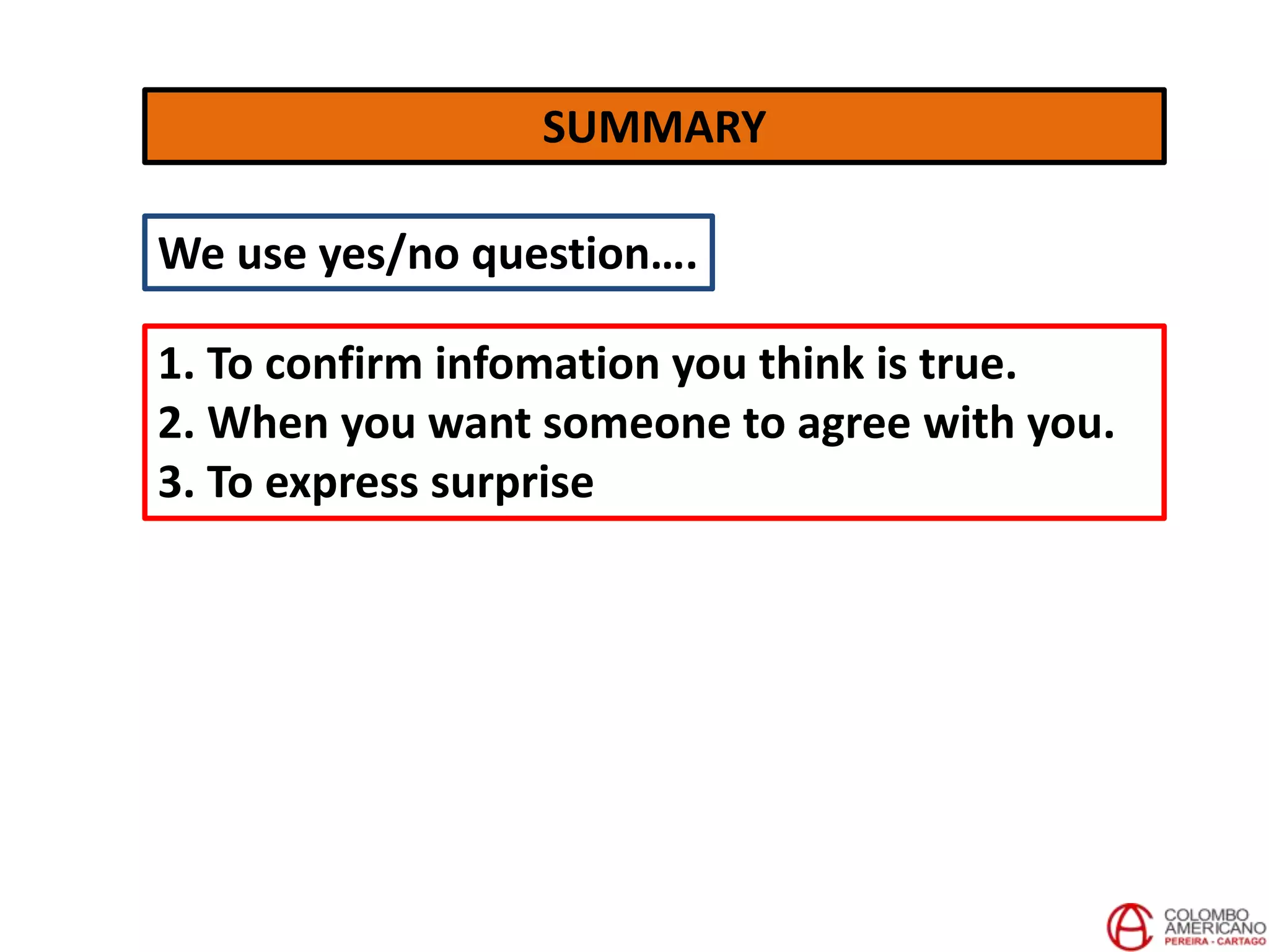SUMMARY
We use yes/no question….
1. To confirm infomation you think is true.
2. When you want someone to agree with you.
3. To express surprise
 