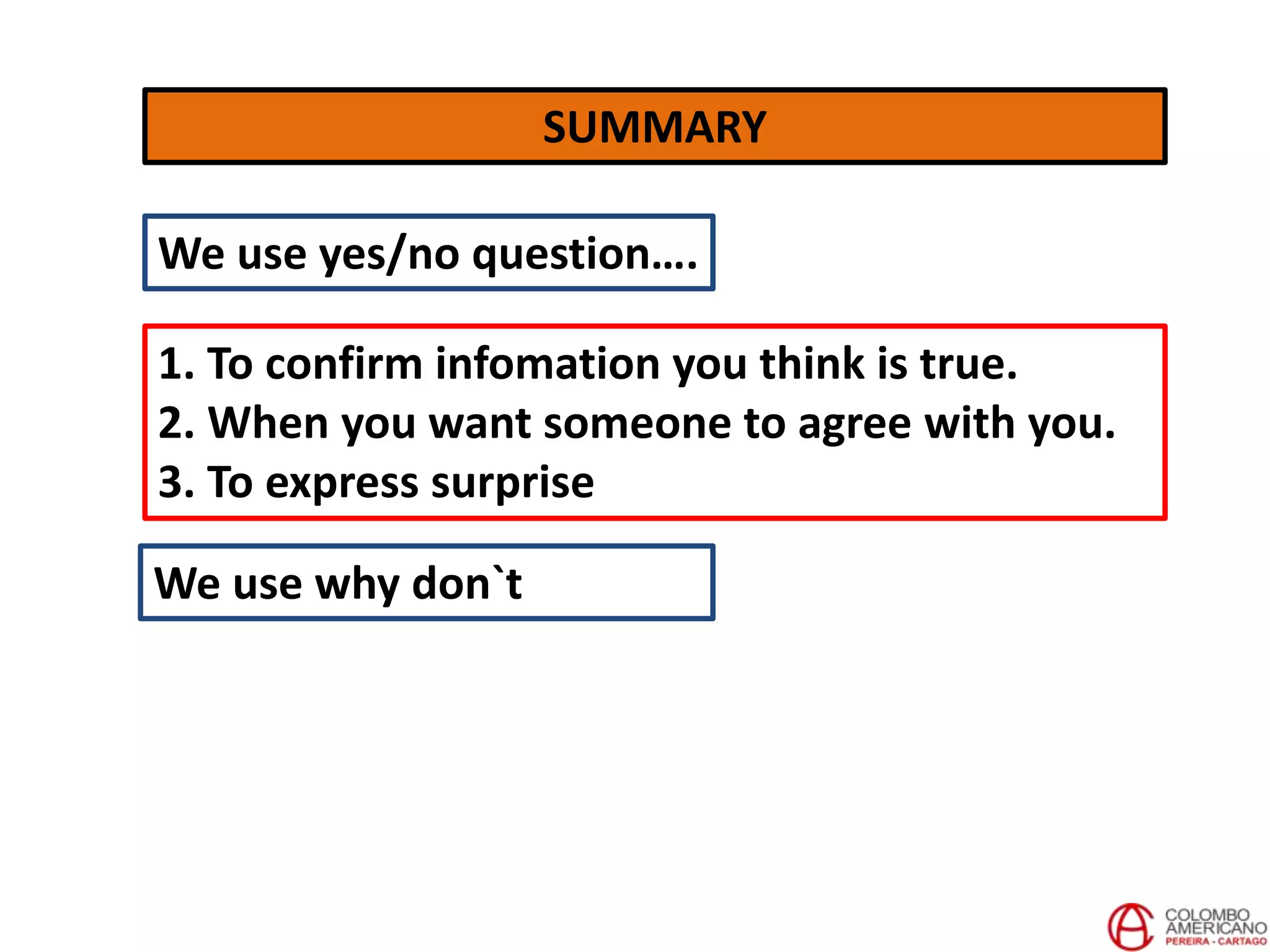 SUMMARY
We use yes/no question….
1. To confirm infomation you think is true.
2. When you want someone to agree with you.
3. To express surprise
We use why don`t
 