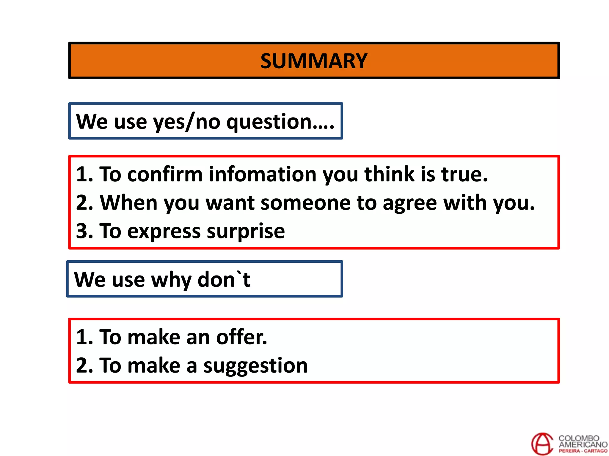 SUMMARY
We use yes/no question….
1. To confirm infomation you think is true.
2. When you want someone to agree with you.
3. To express surprise
We use why don`t
1. To make an offer.
2. To make a suggestion
 