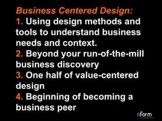 Business Centered Design: 1.  Using design methods and tools to understand business needs and context. 2.  Beyond your run-of-the-mill business discovery 3.  One half of value-centered design 4.  Beginning of becoming a business peer 