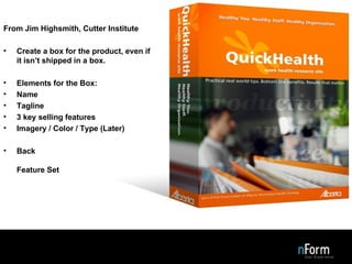 Design the Box From Jim Highsmith, Cutter Institute Create a box for the product, even if it isn’t shipped in a box. Elements for the Box: Name Tagline 3 key selling features Imagery / Color / Type (Later) Back Feature Set 