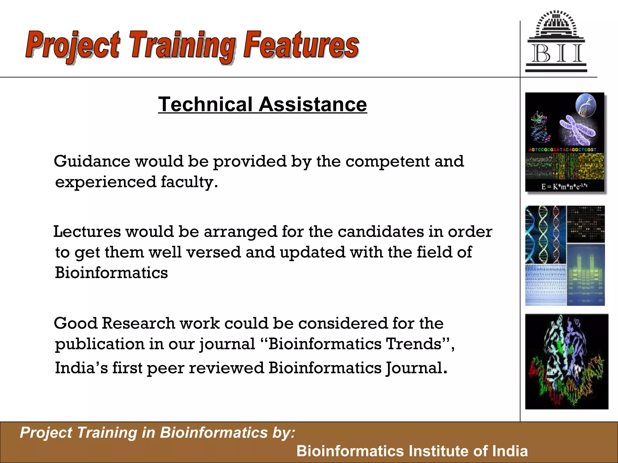 Technical Assistance Guidance would be provided by the competent and experienced faculty. Lectures would be arranged for the candidates in order to get them well versed and updated with the field of Bioinformatics Good Research work could be considered for the publication in our journal “Bioinformatics Trends”, India’s first peer reviewed Bioinformatics Journal . Project Training Features 