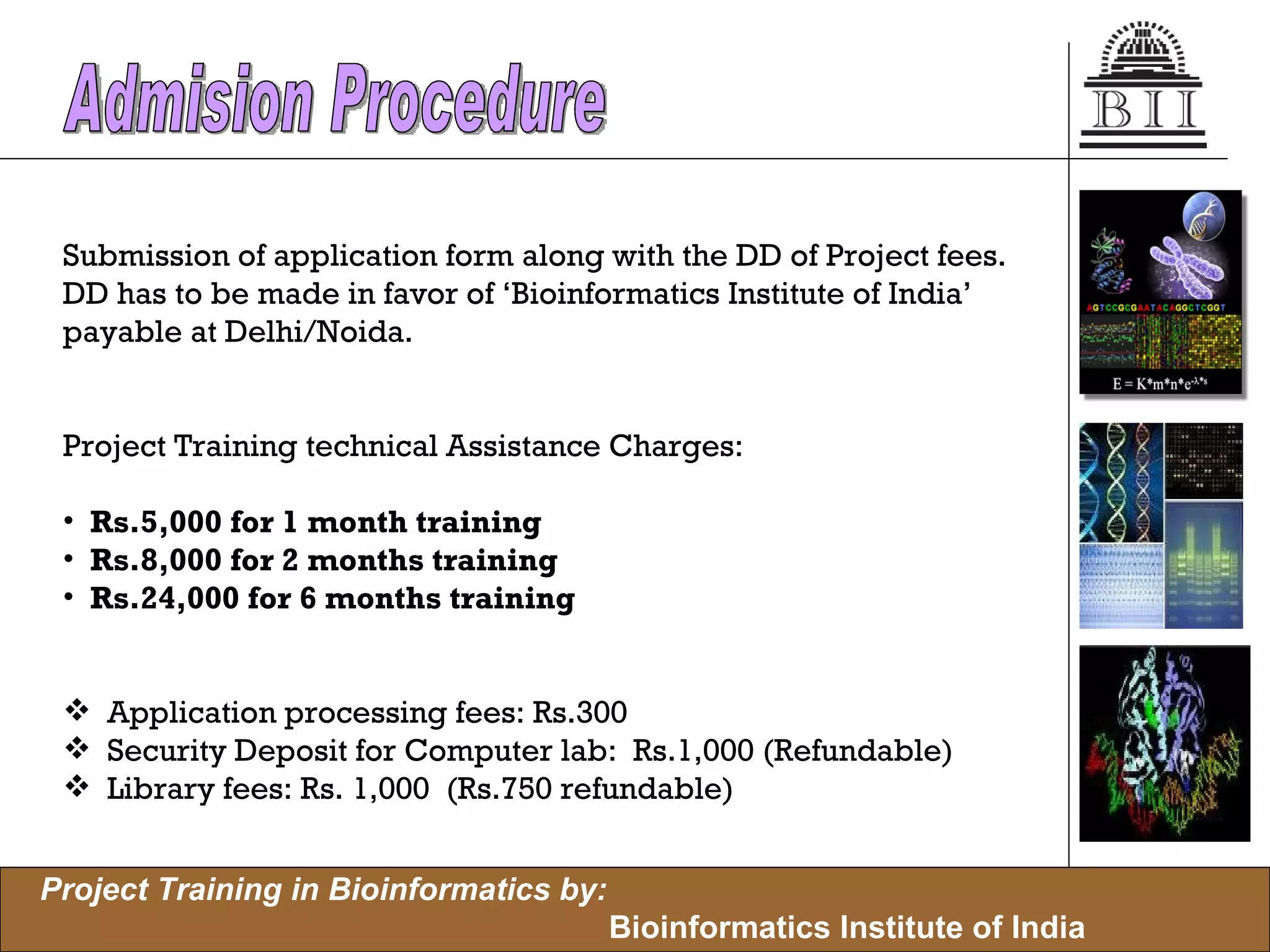 Submission of application form along with the DD of Project fees.  DD has to be made in favor of ‘Bioinformatics Institute of India’  payable at Delhi/Noida. Project Training technical Assistance Charges: Rs.5,000 for 1 month training Rs.8,000 for 2 months training Rs.24,000 for 6 months training Application processing fees: Rs.300 Security Deposit for Computer lab:  Rs.1,000 (Refundable) Library fees: Rs. 1,000  (Rs.750 refundable) Admision Procedure 