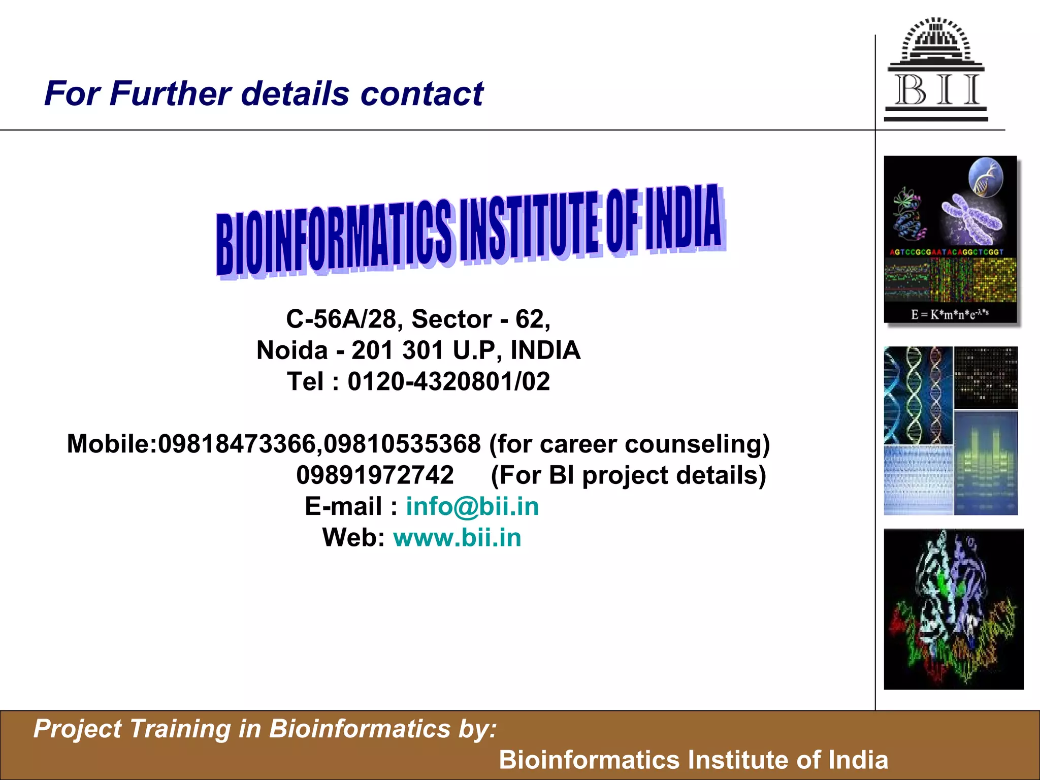 For Further details contact C-56A/28, Sector - 62,  Noida - 201 301 U.P, INDIA  Tel : 0120-4320801/02  Mobile:09818473366,09810535368 (for career counseling)    09891972742  (For BI project details) E-mail :  [email_address] Web:  www.bii.in BIOINFORMATICS INSTITUTE OF INDIA  