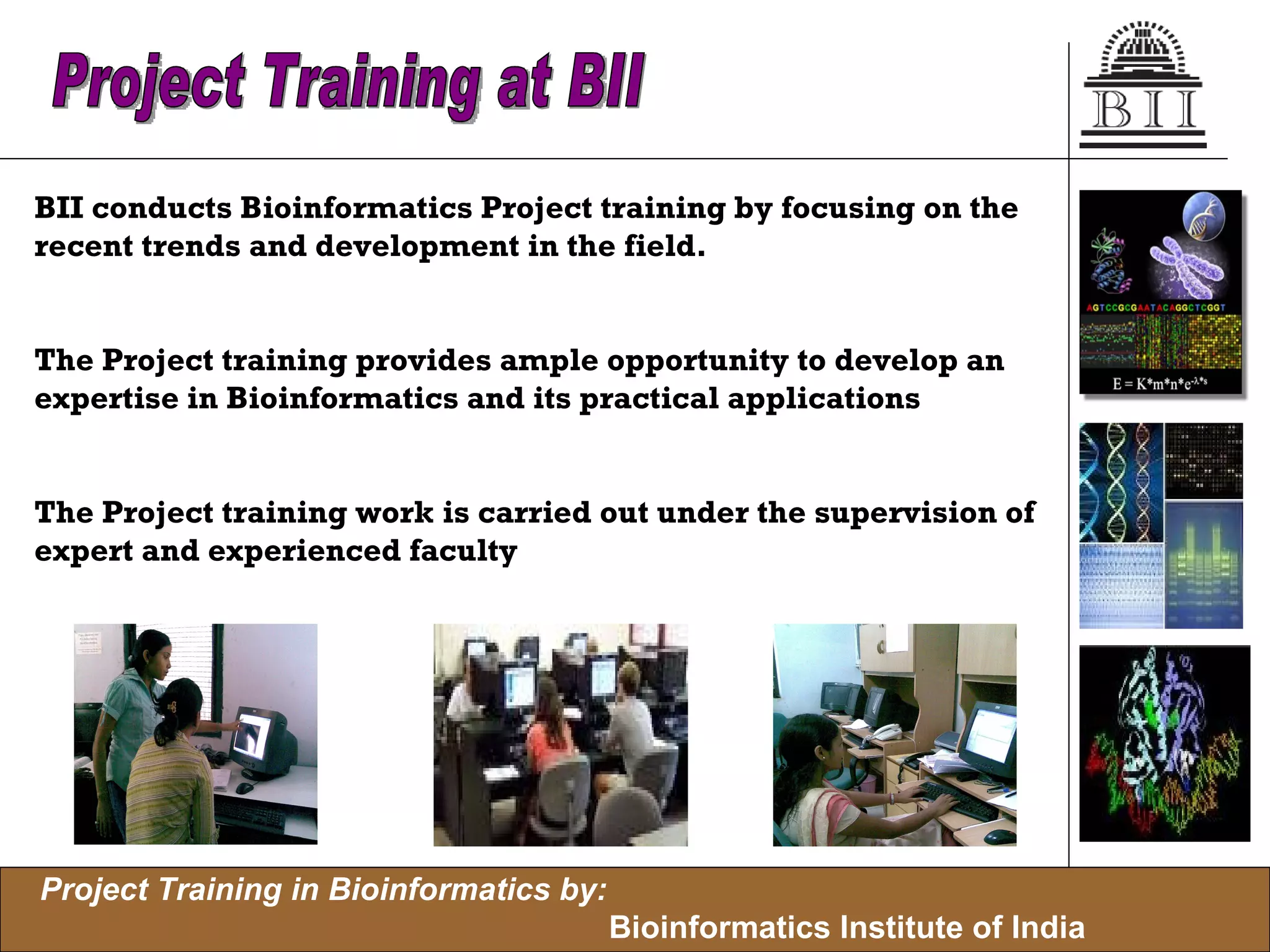 BII conducts Bioinformatics Project training by focusing on the  recent trends and development in the field. The Project training provides ample opportunity to develop an  expertise in Bioinformatics and its practical applications The Project training work is carried out under the supervision of  expert and experienced faculty  Project Training at BII 