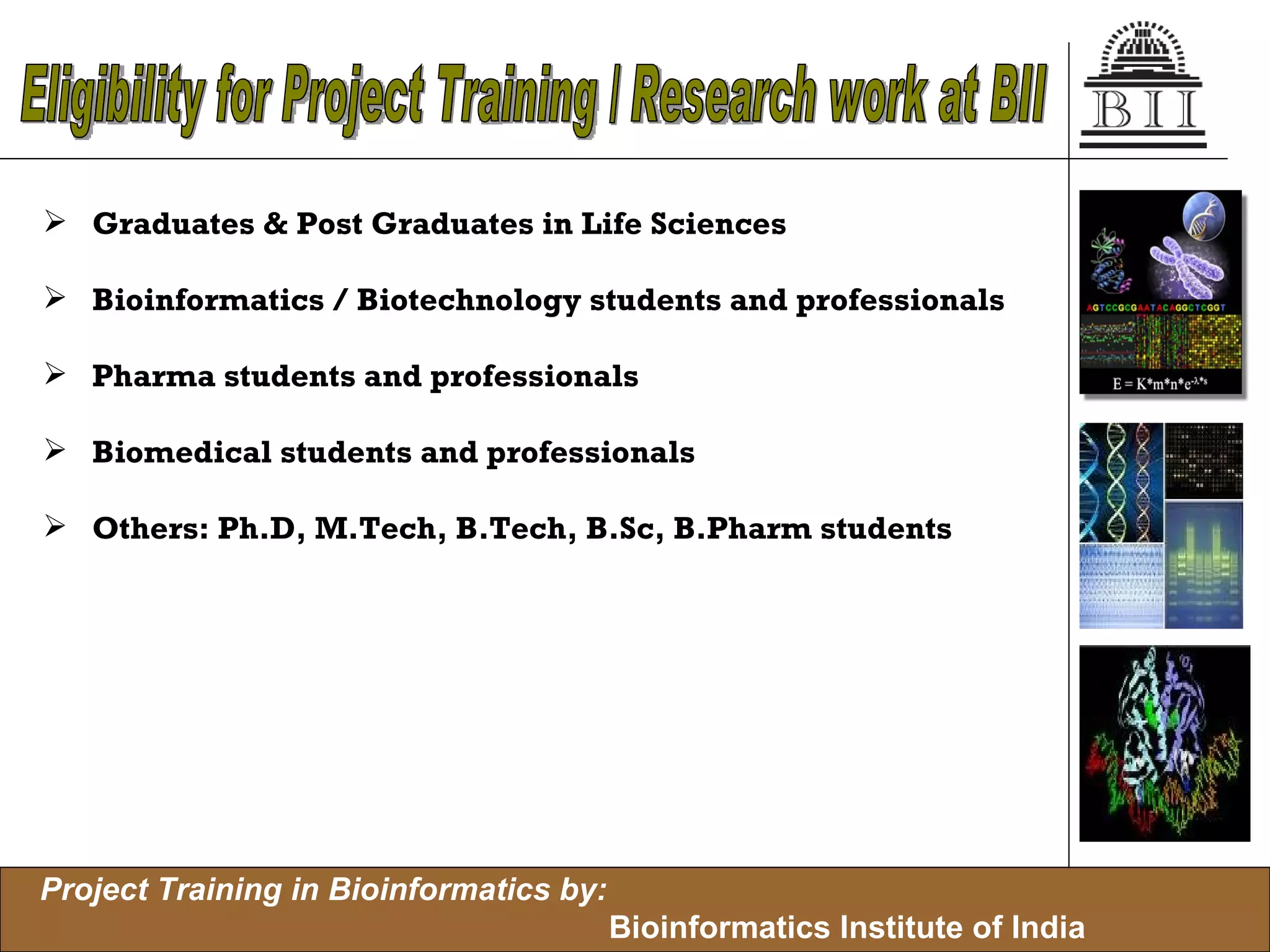 Graduates & Post Graduates in Life Sciences Bioinformatics / Biotechnology students and professionals Pharma students and professionals Biomedical students and professionals Others: Ph.D, M.Tech, B.Tech, B.Sc, B.Pharm students Eligibility for Project Training / Research work at BII 