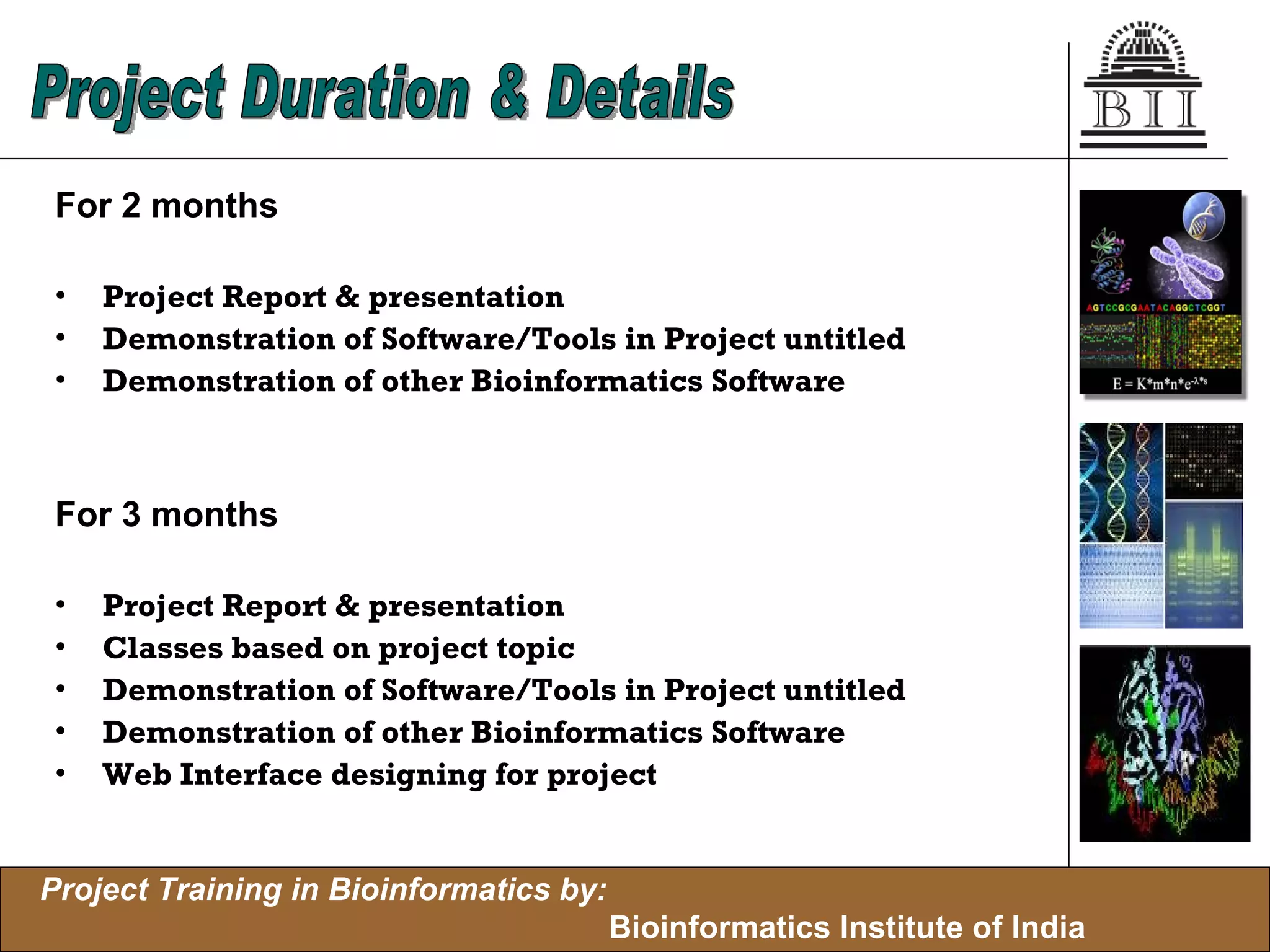 For 2 months Project Report & presentation Demonstration of Software/Tools in Project untitled Demonstration of other Bioinformatics Software For 3 months Project Report & presentation Classes based on project topic Demonstration of Software/Tools in Project untitled Demonstration of other Bioinformatics Software Web Interface designing for project Project Duration & Details 