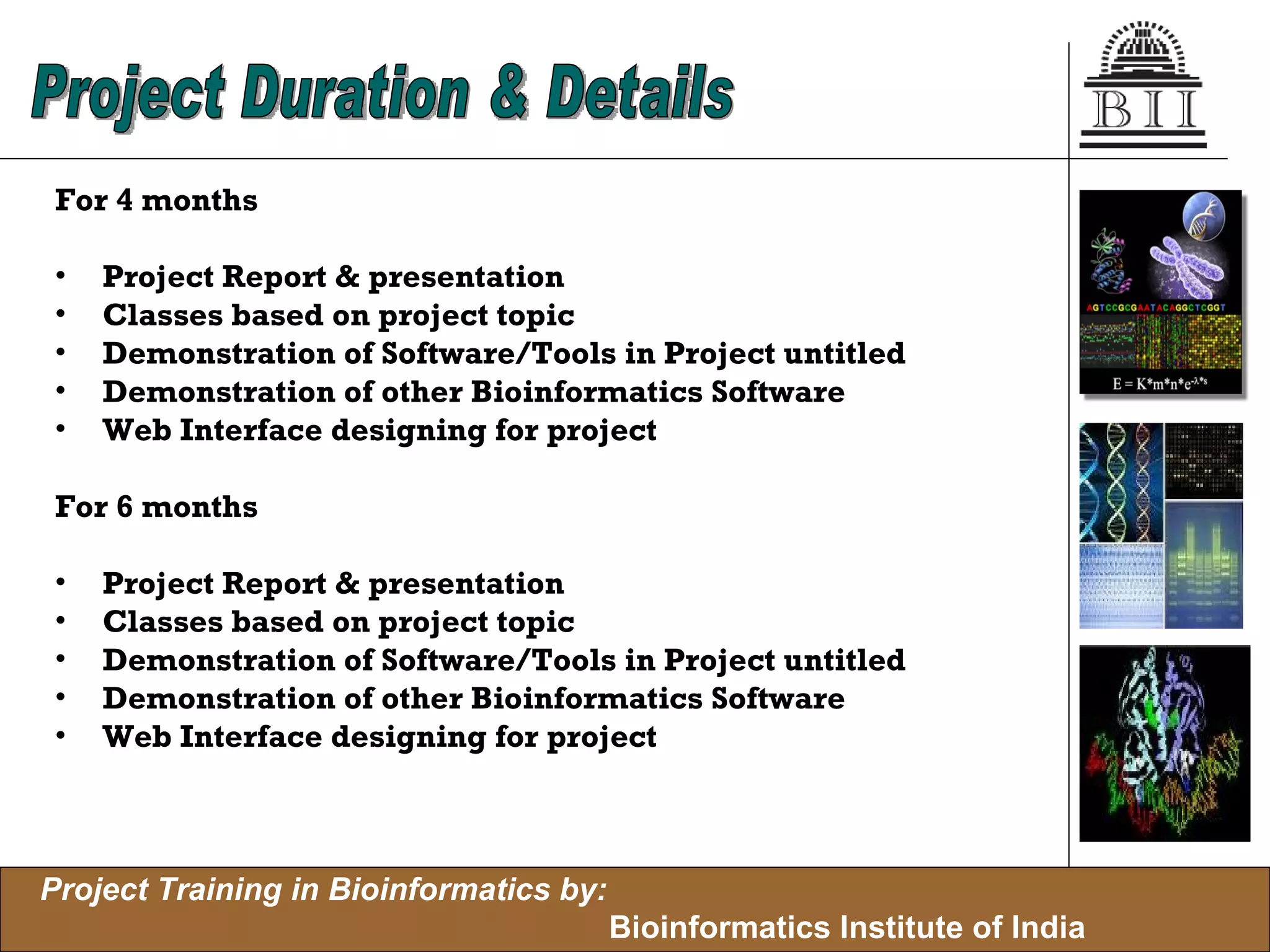 For 4 months Project Report & presentation Classes based on project topic Demonstration of Software/Tools in Project untitled Demonstration of other Bioinformatics Software Web Interface designing for project For 6 months Project Report & presentation Classes based on project topic Demonstration of Software/Tools in Project untitled Demonstration of other Bioinformatics Software Web Interface designing for project Project Duration & Details 