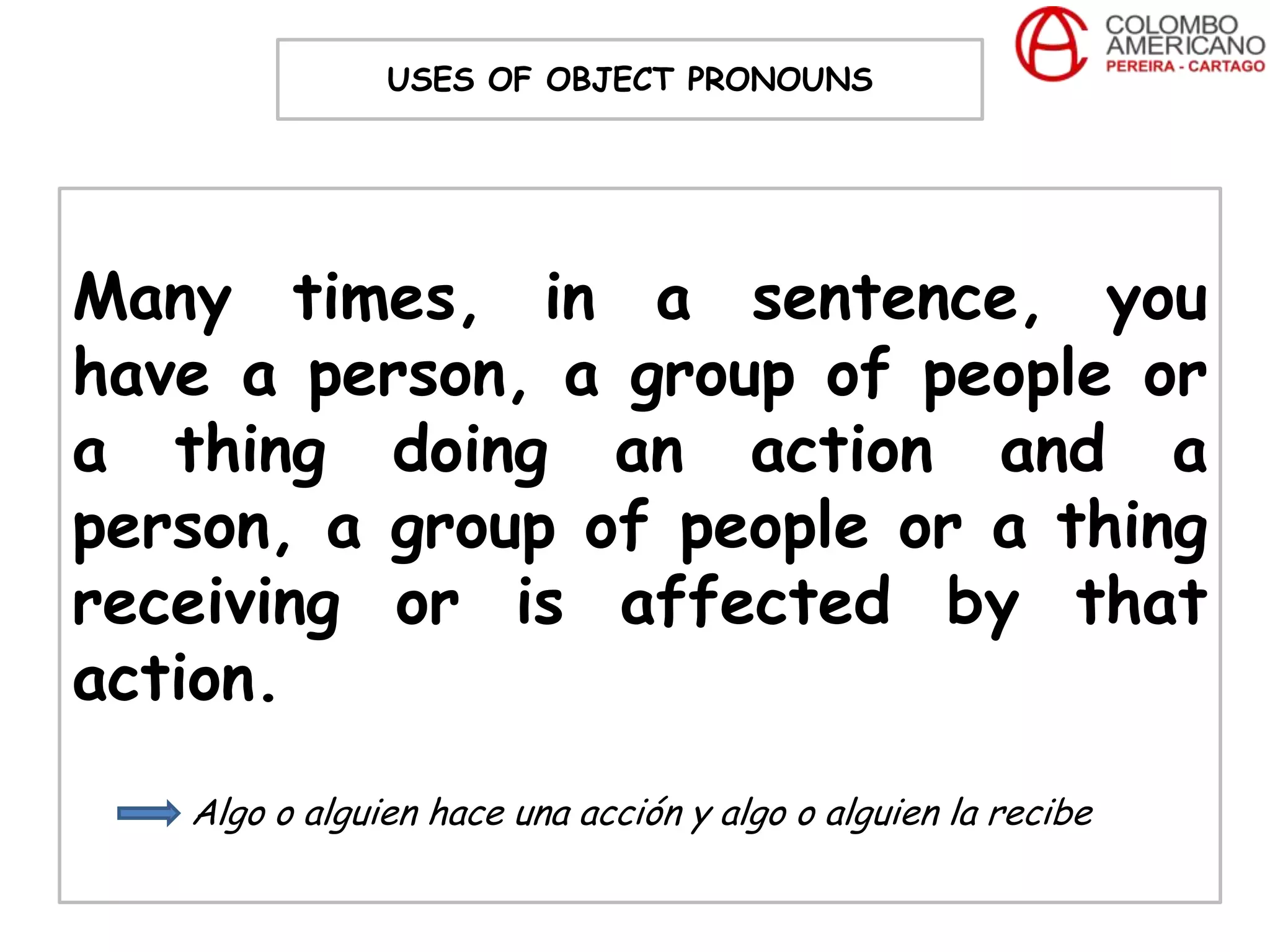 USES OF OBJECT PRONOUNS




Many times, in a sentence, you
have a person, a group of people or
a thing doing an action and a
person, a group of people or a thing
receiving or is affected by that
action.
   Algo o alguien hace una acción y algo o alguien la recibe
 