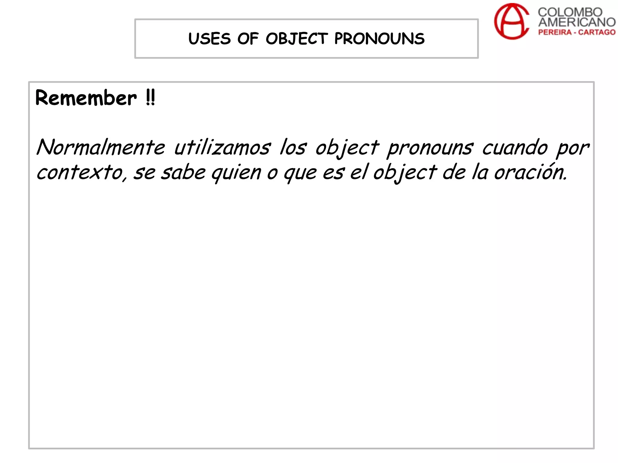 USES OF OBJECT PRONOUNS


Remember !!

Normalmente utilizamos los object pronouns cuando por
contexto, se sabe quien o que es el object de la oración.
 