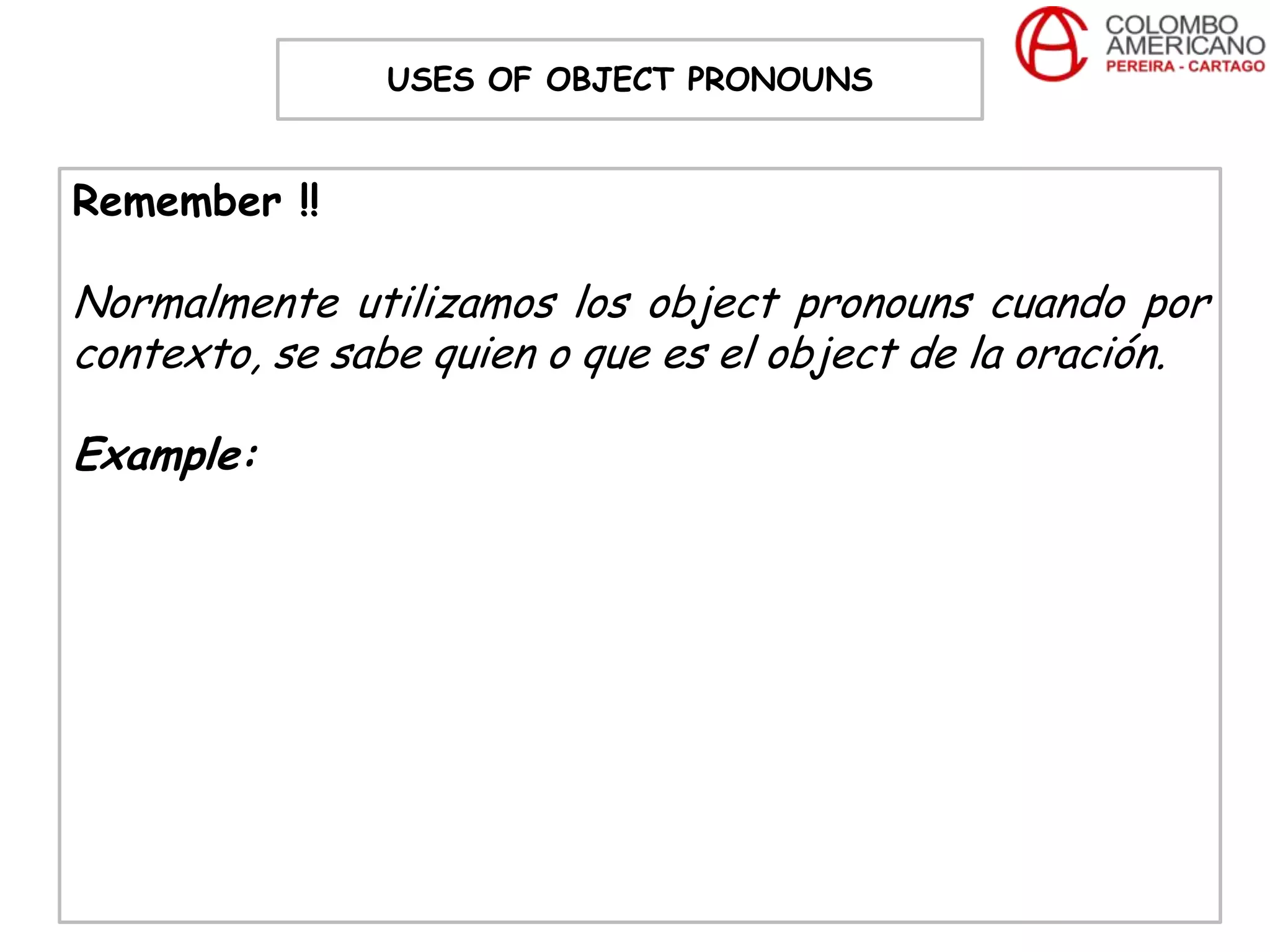 USES OF OBJECT PRONOUNS


Remember !!

Normalmente utilizamos los object pronouns cuando por
contexto, se sabe quien o que es el object de la oración.

Example:
 