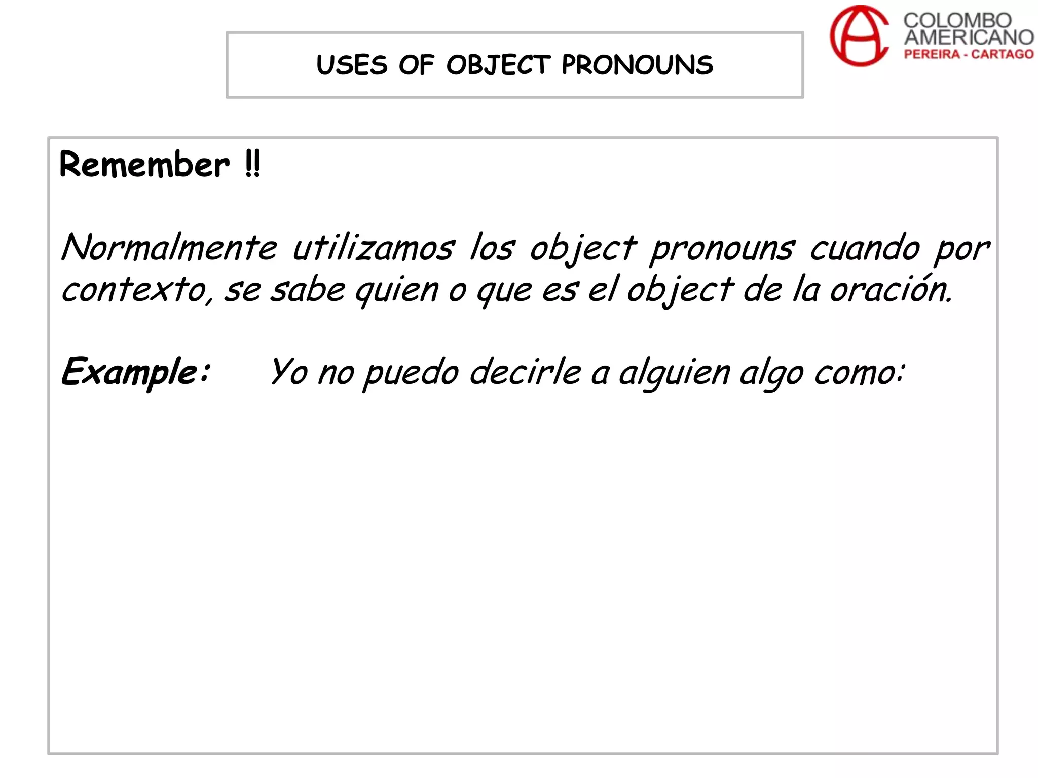 USES OF OBJECT PRONOUNS


Remember !!

Normalmente utilizamos los object pronouns cuando por
contexto, se sabe quien o que es el object de la oración.

Example:      Yo no puedo decirle a alguien algo como:
 