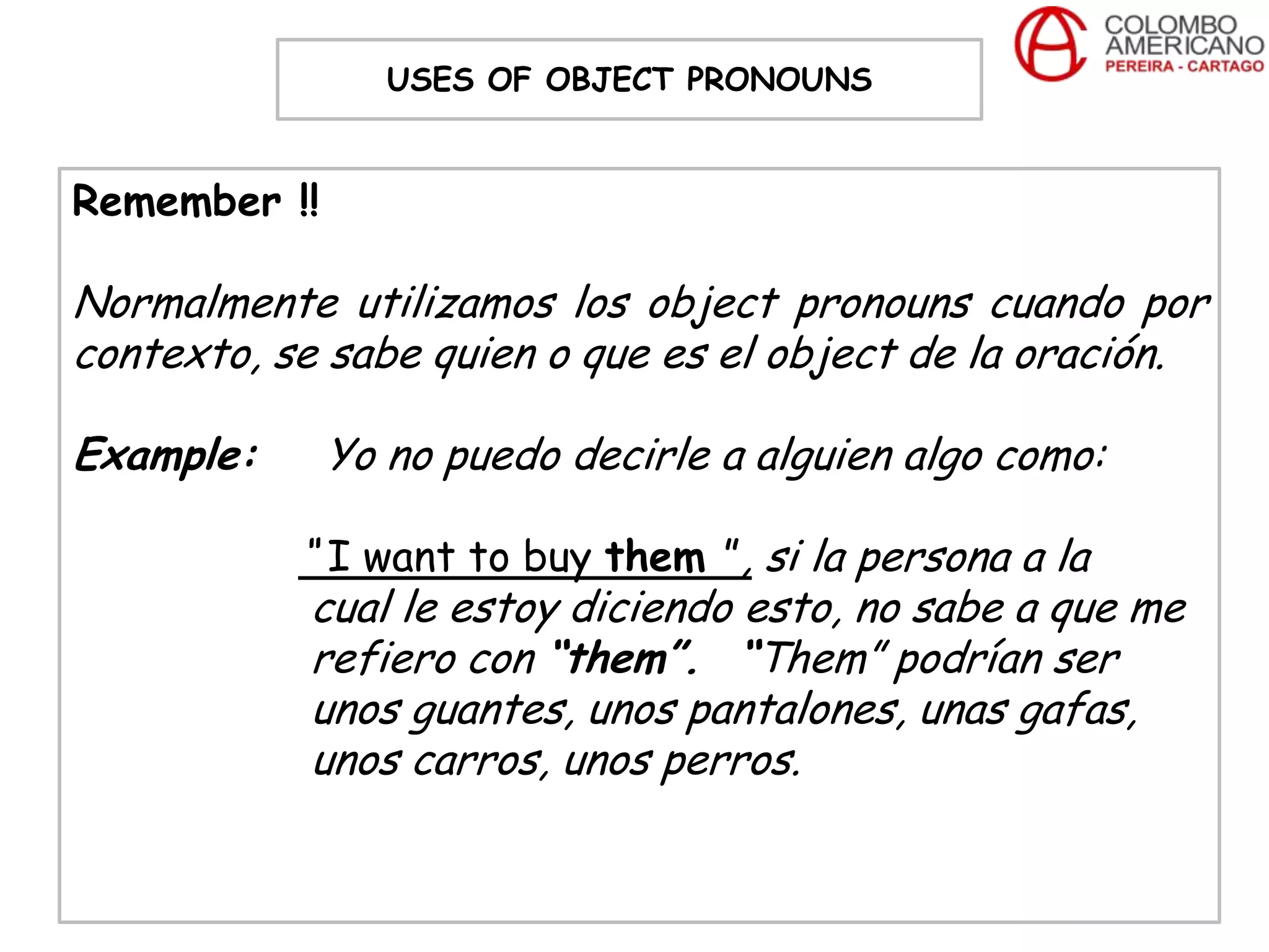 USES OF OBJECT PRONOUNS


Remember !!

Normalmente utilizamos los object pronouns cuando por
contexto, se sabe quien o que es el object de la oración.

Example:      Yo no puedo decirle a alguien algo como:

           “ I want to buy them ”, si la persona a la
            cual le estoy diciendo esto, no sabe a que me
            refiero con “them”. “Them” podrían ser
            unos guantes, unos pantalones, unas gafas,
            unos carros, unos perros.
 